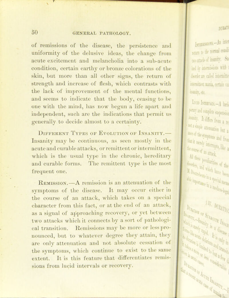 of remissions of the disease, the persistence and uniformity of the delusive ideas, the cliange from acute excitement and melancliolia into a sub-acute condition, certain earthy or bronze colorations of the skin, but more than all other signs, the return of strength and increase of flesh, M'hich contrasts with the lack of improvement of the meutal functions, and seems to indicate that the body, ceasing to be one with the mind, has now begun a life apart and independent, such are the indications that permit us generally to decide almost to a certainty. Different Types of Evolution of Insanity.— Insanity may be continuous, as seen mostly in the acute and curable attacks, or remittent or intermittent, which is the usual type in the chronic, hereditary and curable forms. The remittent type is the most frequent one. Remission.—A remission is an attenuation of tin- symjjtoms of the disease. It may occur either in the course of an attack, which takes on a special character from this fact, or at the end of an attack, as a signal of approaching recovery, or yet between two attacks which it connects by a sort of pathologi- cal transition. Remissions may be more or less pro- nounced, but to whatever degree they attain, tliey are only attenuation and not absolute cessation of the symptoms, which continue to exist to the same extent. It is this feature tliat differentiates remis- sions from lucid intervals or recovery.