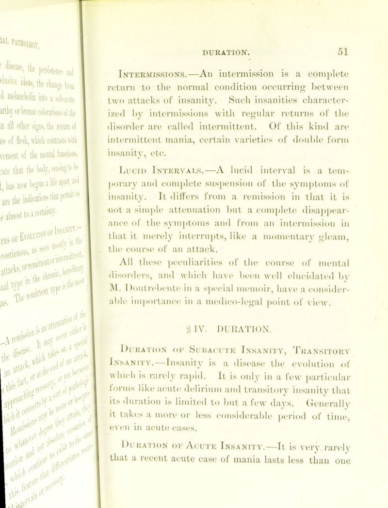 ^ PATHOLOGY, ■ tk' persi, DURATION. 51 mliyovkoMi'i'oliiraiioiis ufik .n all otk sip. mum nt ISl'Of fitsll, WUUHswilli veiiieut o( ik nwial cati'tliai ikWy,w;«wl^ l^lias u,jffkgii«ali(eai.JiiM'l ireilieiiulicaW^'l'^'P^™'' ,e almost to a certainly- ,Ai' 1,1*!' oiiiii'*''^ .,;bV'^' „f»rl''' ;>>''''' ,Kal^' Intermissions.—An intermission is a complete return to the normal condition occurring })etween two attacks oi' insanit3^ Such insanities character- ized Iiy intermissions with regular returns of tlu' disorder are called intermittent. Oi this kind are intermittent mania, certain varieties ol double fonn insanity, etc. Lucid Intervals,—A lucid interval is a ti'm- ])orarv and coni])lete suspension of the symptoms of insanity. It differs from a renussion in that it is •not a sinijile attemiation but a com))lete <lisap))eai-- ance of tlie symptoms and from an intermission in that it merely interru])ts, like a momentary gleam, the course of an attack. All tliese ix'culiarities of tiie course of mental disorders, and which ha\(' l)ecn well elucidated by INl. DoutrebiMite in a s])ecial nienioii-, have a consider- ablc iniportaiicf in a medu-o-lcgal point of \ iew. S IV. 1)L IJA^riON. Dl KAllON (IK SlMJAOUTE INSANITY, TrANSITORY iNsANrrv,—Insanity is a disease the evolution of whic-h is rarely rai)id. It is only in a few particular forms like acute delirium and transitory insanity that its duration is limited to but a few days. (Tcnerallv it takes a more or less considerable period of time, even iji acute cases. I)i uATioN OK Acute Insanity.—It is very rarely that a recent acute case of mania lasts less thaii oue