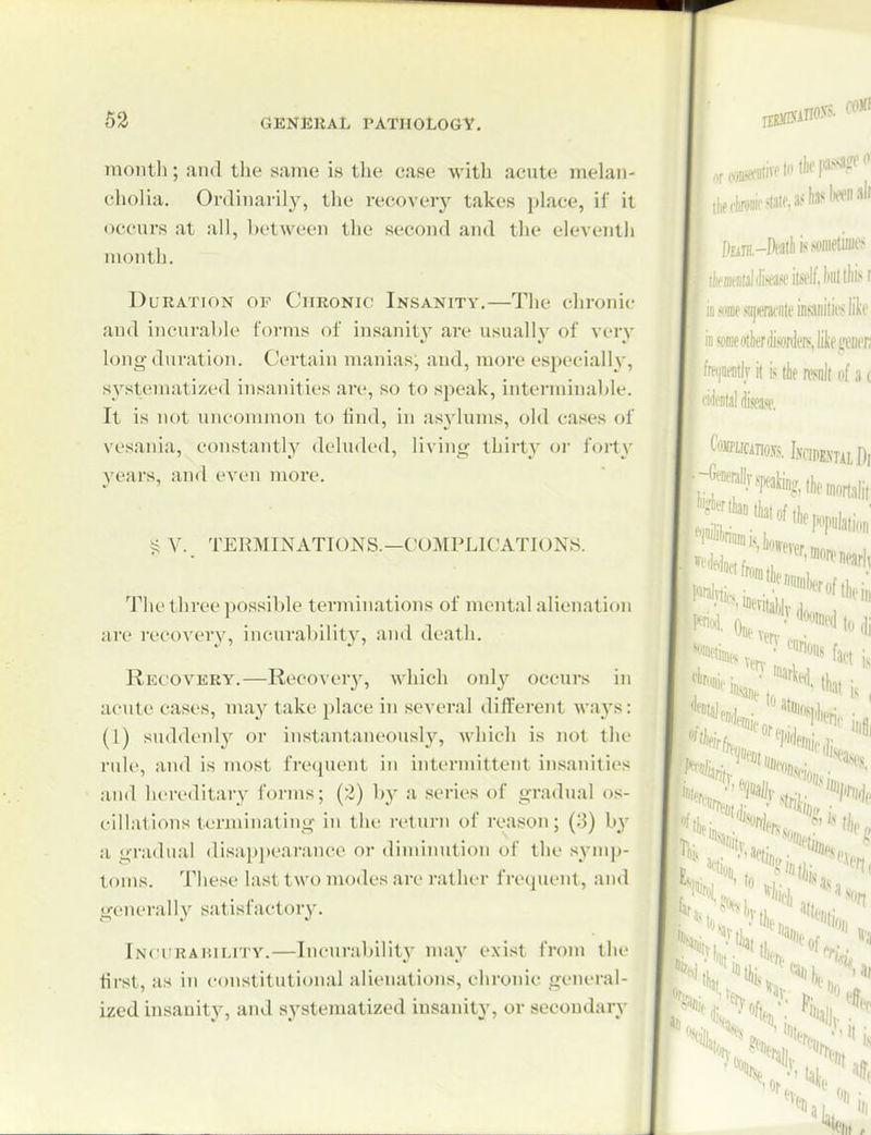 53 ■5. fOMI niontli; and the same is the case witli acute melan- cholia. Ordinarily, the recovery takes jtlace, if it occurs at all, between the second and the eleventh month. Duration of Chronic Insanity.—The chronic and incurable forms of insanity are usually of very long dui'ation. Certain manias, and, more especially, s^'^steraatized insanities are, so to speak, interminable. It is not uncommon to lind, in asylums, old cases of vesania, constantly delud('(l, livinii' thirty oi' foi-ty years, and even more. v., TEKMINATIONS.—COMPLICATIONS. The three possible terminations of mental alienation are recovery, incurability, and death. Rkoovery.—Recovery, which onl}'^ occurs in acute cases, may take i)lace in several different ways: (1) su(hlcnly or instantaneously, which is not the ride, and is most frequent in intermittent insanities and hereditary forms; (2) hy a series of gradual os- cillations terminating in the return of reason; (3) by a gradual disai)pearance or dimimition of the symp- toms. These last two modes are rather frecpient, and generally satisfactory. Incurabilitv.—Incurability may exist from the first, as in constitutional alienations, chronic gcni-ral- ized insanity, and systematized insanity, or secondary D£ini,-Deatlii.''sonietiiiies •wMitaltoitsflfj-HillliM like ^'.iraeoilienfcdenijiifEfeDcn 'm\j it is (he mil of a i '^tal fee. ' '«wwvU.vcinE.vTiiDi „„ . , Puliation . •*'«*»ftM;, III