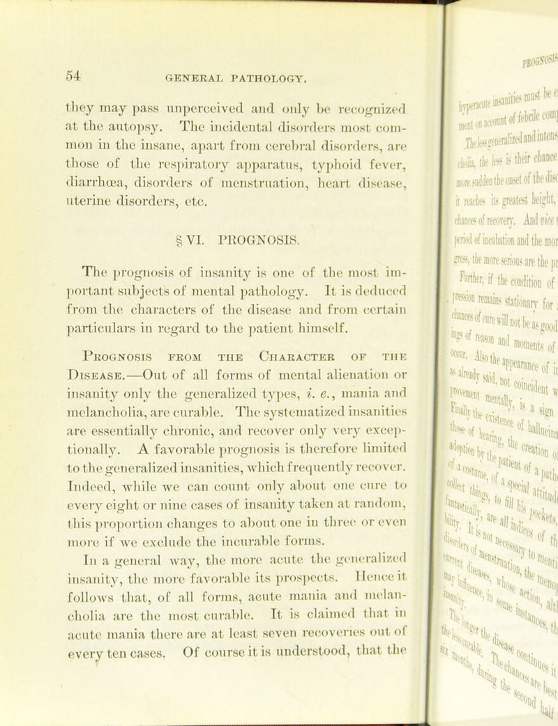 they may pass unperccived and only be reco^j^nized at the autopsy. The incidental disordei-s most com- mon in the insane, apart from cerebral disorders, are those of the respiratory apparatus, typhoid fever, diarrhoea, disorders of menstruation, heart disease, uterine disorders, etc. § VI. PROGNOSIS. The prognosis of insanity is one of the most im- portant subjects of mental pathology. It is deduced from the characters of the disease and from certain particulars in regard to the patient himself. Prognosis from the Character of the Disease.—Out of all forms of mental alienation or insanity only the generalized types, i. e., mania and melancholia, arc curable. The systematized insanities are essentially chronic, and recover only very exceji- tionally. A favorable prognosis is therefore limited to the generalized insanities, wliich frequently recover. Indeed, while we can count only about one cure to every eight or nine cases of insanity taken at random, this proportion changes to about one in three or even nu)re if we exclude the incurable forms. In a general way, the more acute the gent'ralized insanity, the more favorable its prospects. Hence it follows that, of all forms, acute mania and nu'lan- cholia are the most curable. It is claimed that in acute mania there are at least seven recoveries out of ever^ ten cases. Of course it is understood, that the