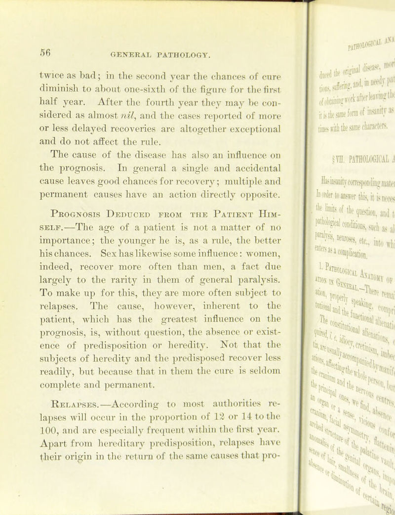 twice as bad; in the second year the chances of cure diminish to about one-sixtli of the figui-e for tlie first half year. After the fourth year they may be con- sidered as ahnost nil, and the cases reported of more or less delayed recoveries are altogether exceptional and do not aflPect the rule. The cause of the disease has also an influence on the i^rognosis. In general a single and accidental cause leaves good chances for recovery; multiple and permanent causes have an action directly opposite. Peognosis Deduced from the Patient Him- self.—The age of a patient is not a matter of no importance; the younger he is, as a rule, the better his chances. Sex has likewise some influence: women, indeed, recover more often than men, a fact due largely to the rarity in them of general paralj'sis. To make up for this, they are more often subject to relapses. The cause, however, inherent to the patient, which has the greatest influence on the i:)roguosis, is, without question, the absence or exist- ence of predisposition or heredity. Not that the subjects of heredity and the predisposed recover less readily, but because that in them the cure is seldom complete and permanent. Relapses.—According to most authorities re- lapses will occur in the proportion of 12 or 14 to the 100, and are especially frequent within the first year. Apart from hereditary predisposition, relapses have their origin in the retui-u of the same causes that pro-