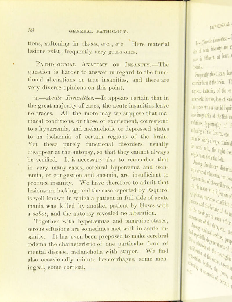 tions, softening in places, etc., etc. Here material lesions exist, frequently very gross ones. Pathological Anatomy of Insanity.—The question is harder to answer in regard to the func- tional alienations or true insanities, and there are very diverse opinions on this point. a.—Acute Insanities.—It appears certain that in the great majority of cases, the acute insanities leave no traces. All the more may we suppose that ma- niacal conditions, or those of excitement, correspond to a hyperaemia, and melancholic or depressed states to an ischfemia of certain regions of the brain. Yet these purely functional disorders usually disappear at the autopsy, so that they cannot always be verified. It is necessary also to remember that in very many cases, cerebral hy})er£emia and isch- femia, or congestion and anaemia, are insufficient to produce insanity. We have therefore to admit that lesions are lacking, and the case reported by Esquirol is well known in which a patient in full tide of acute mania was killed by another patient by blows with a sabot, and the autopsy revealed no alteration. Together with hyperiemias and sanguine stases, serous effusions are sometimes met with in acute in- sanity. It has even been proposed to make cerebral oedema the characteristic of one particular form of mental disease, melancholia with stupor. We find also occasionally minute licemorrhages, some men- ingeal, some cortical.