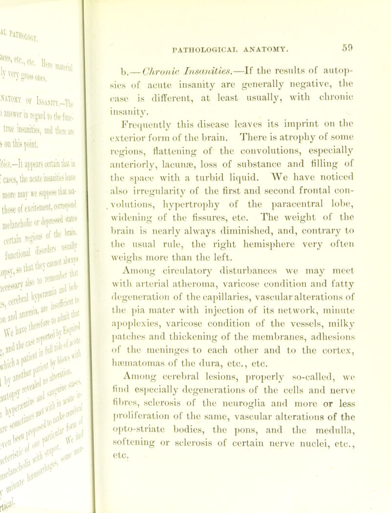 69 b.— Chronic Insanities.—If the results of autop- sies of acute insanity are generally negative, the case is different, at least usually, with chronic insanity. Frequently this disease leaves its imprint on the exterior form of the brain. There is atrophy of some i-egions, flattening of the convolutions, especially anteriorly, lacuna;, loss of substance and filling of the space with a turbid liquid. We have noticed also irregularity of the first and second frontal con- volutions, hypertrophy of the paracentral lobe, widening of the fissures, etc. The weight of the brain is nearly always diminished, and, contraiy to the usual rule, the right hemisphere very often weighs more than the left. Among circulatory disturbances Ave may meet with arterial atheroma, varicose condition and fatty degeneration of the capillaries, vascular alterations of the pia mater with injection of its network, minute apoplexies, varicose condition of the vessels, milky patches and thickening of the membranes, adhesions of the meninges to each other and to the cortex, hfematomas of the dura, etc., etc. Among cerebral lesions, properly so-called, we find especially degenerations of the cells and nerve filjres, sclerosis of the neuroglia and more or less proliferation of the same, vascular alterations of the opto-striate bodies, the pons, ami the medulla, softening or sclerosis of certain nerve nuclei, etc., etc.