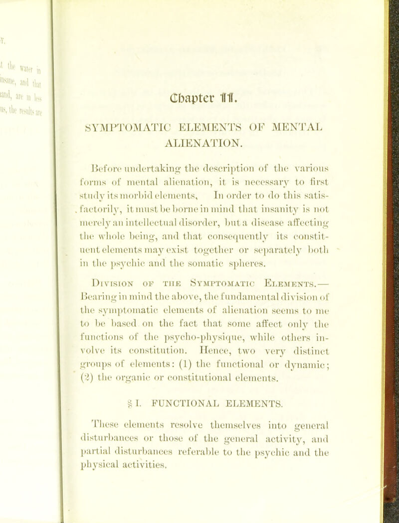 (Ibapter Iffl. SYMPTOMATIC ELEMENTS OF MENTAL ALIENATION. Jk'i'oiv undcrtakino; tlie (los('vi})tioii of tlie various rornis of mental alienation, it is nceessavy to first study its morbid elements. In order to do this satis- faetorily, ituiustbebornein mind that insanity is not uiert'ly an intellectual disorder, hut a disease affecting- the whole being, and that consequently its constit- uent elements may exist together or se])arately both in tlie ]»sychi(' and the somatic s})heres. Division of the Symptomatic Elements.— l>eai-iiig ill mind the above, the fundamental division of the syin])tomatic elements of alienation seems to me to be based on the fact that some atfect only the functions of the psycho-physique, while others in- volve its constitution. Hence, two very distinct grou])s ol' elements: (1) the functional or dynamic; (•i) the organic or constitutional elements. §1. FUNCTIONAL ELEMENTS. These elements resolve themselves into o-eneral disturbances or those of the general activity, and l)artial disturbances referable to the psychic and the physical activities.