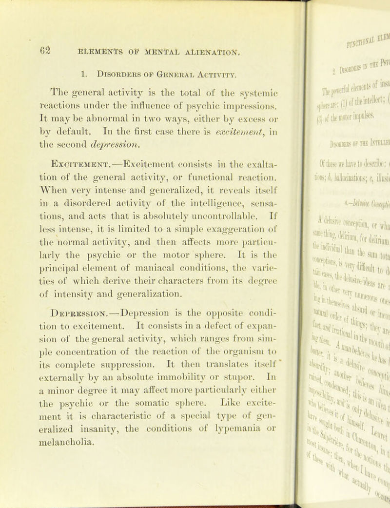 1. Disorders op General Activity. Tlie general activity is the total of tlje systemi(r reactions under the influence of ]»S3'^chic impressions. It maybe abnormal in two ways, either by excess oi- by default. In the first case there is excitement, in the second depression. Excitement.—Excitement consists in the exalta- tion of the general activity, or functional reaction. When very intense and generalized, it reveals itself in a disordered activity of the intelligence, sensa- tions, and acts that is absolutely uncontrollable. If less intense, it is limited to a simple exaggeration of the normal activity, and then affects more particu- larly the psychic or the motor sphere. It is the principal element of maniacal conditions, the varie- ties of which derive their characters from its degree of intensity and generalization. Depression.—Depression is the opposite condi- tion to excitement. It consists in a defect of expan- sion of the general activity, which ranges from sim- ple concentration of the reacti<m of the organism to its complete suppression. It then translates itself externally by an absolute innnobility or stupor. In a minor degree it may affect more particularly either the psj^chic or the somatic si)here. Like excite- ment it is characteristic of a special type of gen- eralized insanity, the conditions of lypemania or melancholia.