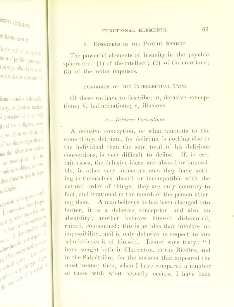 2. DiSOKDRKS IN THE PsYCHIC SPHKTIE. Tlio powerful c'lomonts of insanity in tlie psychic splicre arc : (1) of tlic intellect; (2) of the emotions; (U) of the motor ini])ulses. DrsOHPKUS OF TUE I NTKIJ.ECTl'AI, TyPK. or ihesc we have to describe: «, ileliisive concep- tions; iialliicinations; illusions. (t. —Delvfdve Cnnceptiona. A delusive conc<'])tion, or what amounts to the sanu' ihin^', delirium, foi- delii-ium is notliing' else in the iudividunl than the sum total of his delirious concejitions, is very difficult to deline. If, in cer- tain cases, tlu' delusive ideas are altsnrd or impossi- Idc, in f)ther very nnnieroiis ones tiiey have noth- iuL- in themselves ,a1)surd or incompatible with tlu' natural oiwlcr of thiiios; they are only cf)ntrary to fact, and ii-rational in the mouth of the ])erson utter- ing- them. A man belic\'es he has been changed into l)utter, it is a delusive coiu-eption and also an absurdity; another believes himself dishonored, ruined, condennu'd; this is an idea that involves no impossil)ility, and is only delusive in res])ect to him who believes it of himself. Lenret says truh': '■'■I have sought both in Chaivnton, in the Riceti-e, and in the Salpetriere, for the notions tliat appeared the most insane; then, when I have compai'ed a number of these with what actuallv occurs, 1 have been