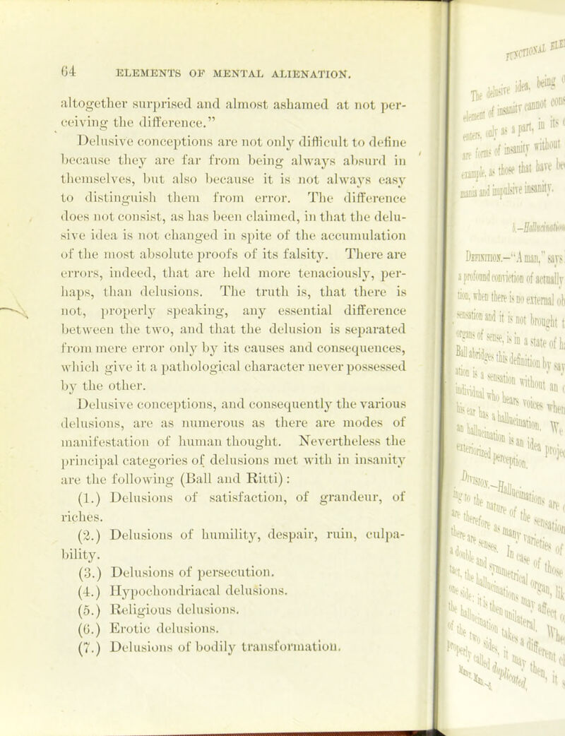G4 altogether surprised and almost ashamed at not per- ceiving the difference. Dehxsive conceptions are not only diflicult to define because they are far from being always absurd in themselves, but also l)ecause it is not always easy to distinguish them from error. The difference does not consist, as has been claimed, in that the dehi- sive idea is not changed in spite of the accumulation of the most absolute proofs of its falsit3\ There are errors, indeed, that are held moi*e tenaciously, per- haps, tlian delusions. The truth is, that there is not, properly speaking, any essential difference between the two, and that the delusion is separated from mere error only by its causes and consequences, which give it a pathological character never possessed by the other. Delusive conceptions, and consequently the various delusions, are as inimerous as there are modes of manifestation of human thought. Nevertheless the principal categories of delusions met with in insanity are the following (Ball and Ritti): (1.) Delusions of satisfaction, of grandeur, of riches. (2.) Delusions of humility, despair, ruin, culpa- bility. (3.) Delusions of persecution. (4.) Hypochondriacal delusions. (5.) Religious delusions. ((j.) Erotic delusions. (7.) Delusions of bodily transformation,