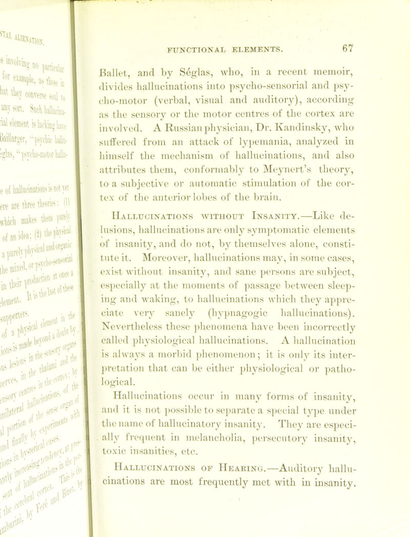 Ballet, and by Seglas, Avho, in a recent memoir, divides hallucinations into psycho-sensorial and psy- clio-motor (verbal, visual and auditory), according as the sensory or the motor centres of the cortex are involved. A Russian physician, Dr. Kandinsky, who sutt'ered from an attack of lypemania, analyzed in himself the mechanism of hallucinations, and also attributes them, conformably to Meynert's theory, to a subjective or autoinatic stimulation of the cor- tex of the anterior lobes of the bruin. Hallucinations without Insanity.—Like de- lusions, hallucinations are only symptomatic elements of insanity, and do not, by themselves alone, consti- tute it. Moreover, hallucinations may, in some cases, exist without insanity, and sane persons are subject, especially at the moments of passage between sleep- ing and waking, to hallucinations which they appre- ciate very sanely (hypnagogic hallucinations). Nevertheless these phenomena have been incorrectly called physiological hallucinations. A hallucination is always a morbid phenomenon; it is only its inter- ])retation that can be either physiological or patho- logical. Hallucinations occur in many forms of insanity, and it is not possible to separate a s])ecial type under the name of hallucinatory insanity. Tliey are esjjeci- ally frequent in melancholia, persecutory insanity, toxic insanities, etc. Hallucinations of Hearing.—Auditory hallu- cinations are most frequently met with in insanity.