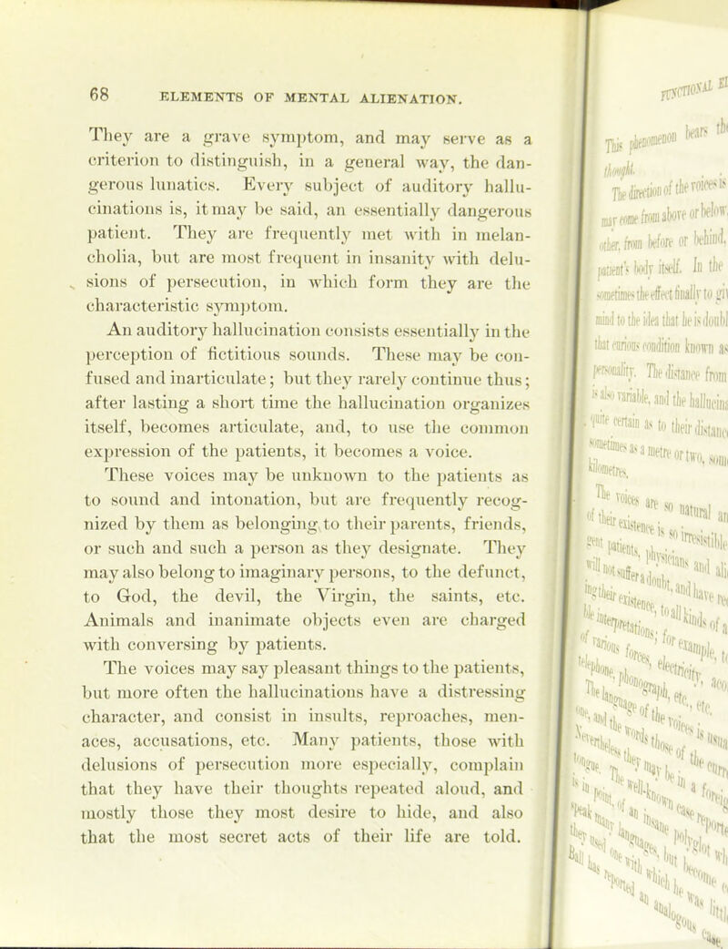 They are a grave symptom, and may nerve as a criterion to distinguish, in a general way, the dan- gerous hmatics. Every subject of auditory halhi- cinations is, it may be said, an essentially dangerous patient. They are frequently met with in melan- cholia, but are most frequent in insanity Avith delu- sions of persecution, in Avhich form they are the characteristic symptom. An auditory hallucination consists essentially in the perception of fictitious sounds. These may be con- fused and inarticulate; but they rarely continue thus; after lasting a short time the hallucination organizes itself, becomes articulate, and, to use the common expression of the patients, it becomes a voice. These voices may be unknown to the patients as to sound and intonation, but are frequently recog- nized by them as belongings to their parents, friends, or such and such a person as they designate. They may also belong to imaginary persons, to the defunct, to God, the devil, the Virgin, the saints, etc. Animals and inanimate objects even are charged with conversing by patients. The voices may say pleasant things to the patients, but more often the hallucinations have a distressing character, and consist in insults, reproaches, men- aces, accusations, etc. Many patients, those with delusions of persecution more especially, complain that they have their thoughts repeated aloud, and mostly those they most desire to hide, and also that the most secret acts of their life are told.