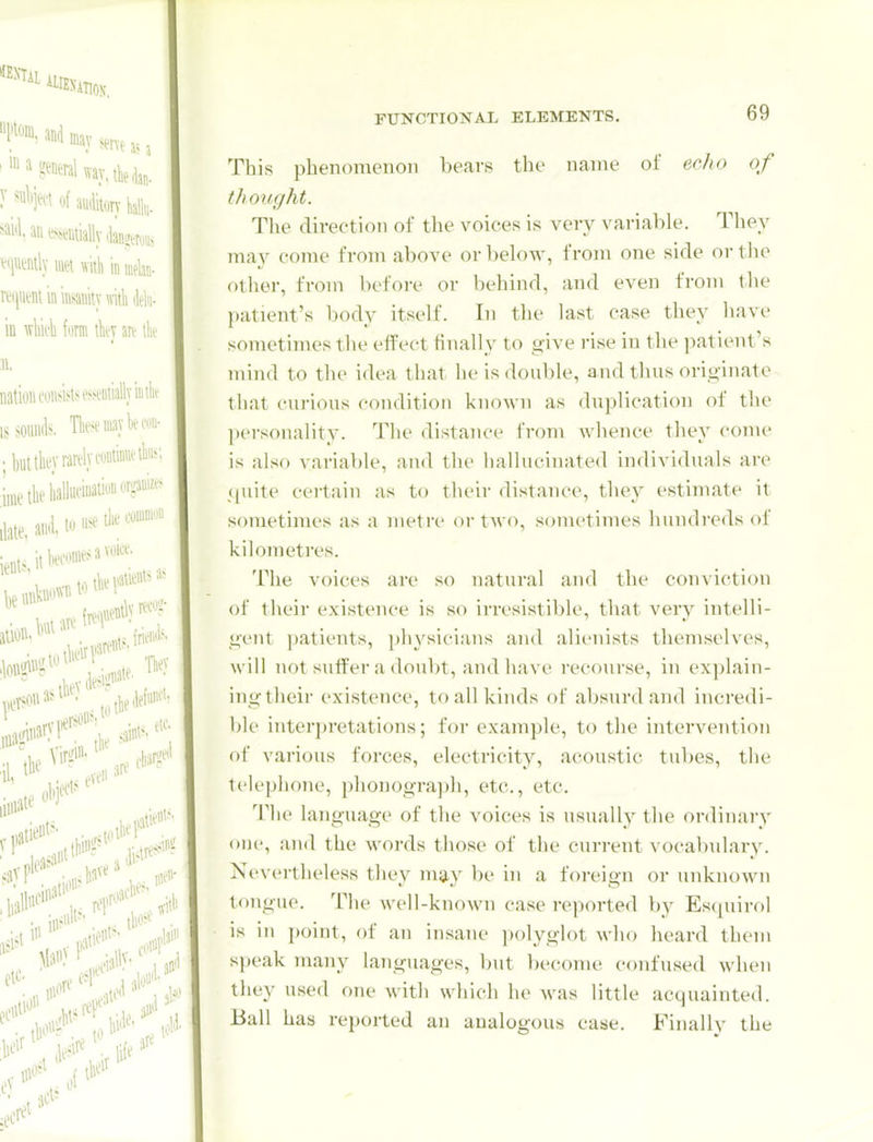 This phenomenon bears the name of echo of thought. The direction of the voices is very variable. Tliey may come from above or below, from one side or the other, from before or behind, and even from the patient's body itself. In the last case they have sometimes the effect finally to give rise in the patient's mind to the idea that he is double, and thus originate that curious condition known as duplication of the personality. The distance from whence they come is also variable, and the hallucinated individuals are (piite certain as to their distance, they estimate it sometimes as a metre or two, sometimes hundreds of kilometres. The voices are so natural and the conviction of their existence is so irresistible, that very intelli- gent patients, physicians and alienists themselves, will not suffer a doubt, and have recourse, in explain- ing tlieir existence, to all kinds of absurd and incredi- ble interpretations; for example, to the intervention of various forces, electricity, acoustic tul)es, the telephone, ])honograph, etc., etc. The language of the voices is usually the ordinary one, and the words those of the current vocabulary. Nevertheless they may be in a foreign or unknown tongue. The well-known case reported by Es(iuirf)l is in point, of an insane ])olyg]ot who heard them speak many languages, but become confused when they used one with whicli he was little acquainted. Ball has reported an analogous case. Finally the