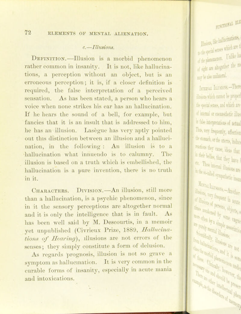 c.—Illusiom. Definition.—Illusion is a morbid phenomenon rather common in insanity. It is not, like hallucina- tions, a perception without an object, but is an erroneous j)erception; it is, if a closer <lefinition is required, the false interpretation of a perceived sensation. As has been stated, a person who hears a voice when none strikes his ear has an hallucination. If he hears the sound of a bell, for example, ljut fancies that it is an insult that is addressed to him, he has an ilhision. Lasegue has very aptly pointed out this distinction between an illusion and a halluci- nation, in the following : An illusion is to a ■hallucination what innuendo is to calumny. The illusion is based on a truth which is embellished, the hallucination is a pure invention, there is no truth in it. Characters. Division.—An illusion, still more than a hallucination, is a psychic phenomenon, since in it the sensoiy perceptions are altogether normal and it is only the intelligence that is in fault. As has been well said by M. Descourtis, in a memoir yet unpublished (Civrieux Prize, 1889, Hallucina- tions of Hearing), illusions are not errors of the senses; they simply constitute a form of delusion. As regards prognosis, illusion is not so grave a symptom as hallucmation. It is very common in the curable forms of insanity, especially in acute mania and intoxications.