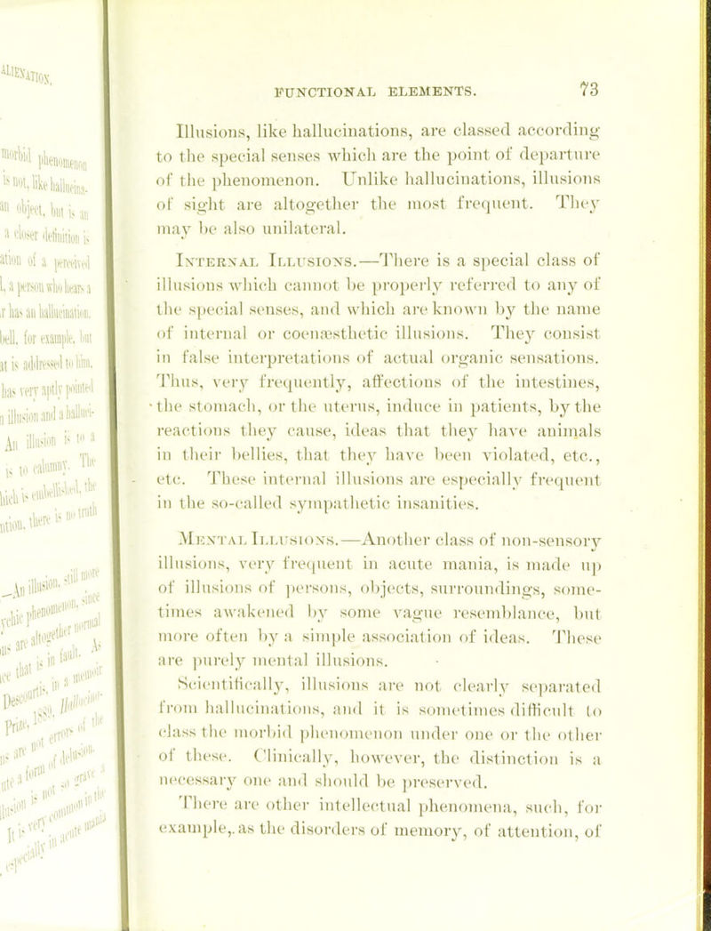 Illusions, like halluciuations, are classed according to the special senses which are the point ol' departure of the phenomenon. Unlike hallucinations, illusions of sight are altogether the most frequent. They may be also unilateral. Internal Illusions.—I'here is a special class of illusions which cannot l>e properly referi-ed (o any of the special senses, and which are known by the name of internal or coena3sthetic illusions. They consist in false interpretations of actual organic sensations. Thus, ver^'- frequently, atfections of the intestines, the stomach, or the uterus, induce in patients, by the reactions they cause, ideas that they have aninials in their bellies, that they have been violated, etc., etc. 'J'hese intei'ual illusions are especially frequent ill the so-called sympathetic insanities. Mkn'tal Ilmtsioxs.—Another class of non-sensory illusions, very frequent in acute mania, is made up of illusions of pci'sons, objects, surroundings, some- tinu's awakened by some vague resemblance, but more often by a simple association of ideas. These are jnirely mental illusions. Scientifically, illusions aiv not clearly separated iVom hallucinations, and it is sometimes ditticult to class the niorbid phenomenon under one or the other of these. Clinically, however, the distinction is a necessary oiu- and should be preserved. There are other intellectual phenomena, such, foi- example,, as the disorders of memory, of attention, of