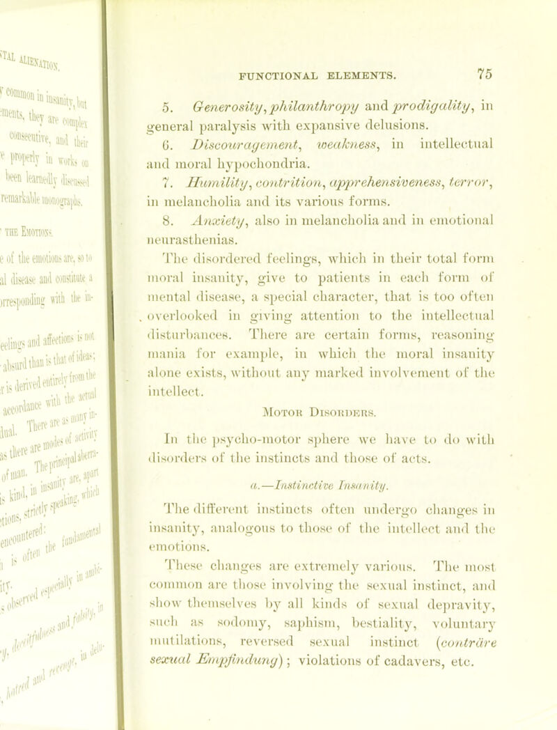 5. Generosity ^philanthropy prodigality ^ in general paralysis with expansive delusions. 0. Discotiragement, loeakness, in intellectual and moral hypochondria. 7. Humility^ contrition, apprehensiveness, terror, in melancholia and its various forms, 8. Anxiety, also in melancholia and in emotional neurastheiiias. The disordered feelings, which in their total form moral insanity, give to patients in each form of mental disease, a special character, that is too often overlooked in giving attention to the intellectual disturbances. There are certain forms, reasoning mania for example, in which the moral insanity alone exists, without any marked involvement of the intellect. Motor Disorders. In the psycho-motor sphere we have to do with disorders of the instincts and those of acts. (I. —Instinctive Insanity. The different instincts often undergo changes in insanity, analogous to those oi' the intellect and the emotions. These changes are extremely various. The most common are those involving the sexual instinct, ami show themselves hy all kinds of sexual dejiravity, such as sodomy, saphism, bestiality, voluntary mutilations, reversed sexual instinct [contrare sexual Empjindung); violations of cadavers, etc.