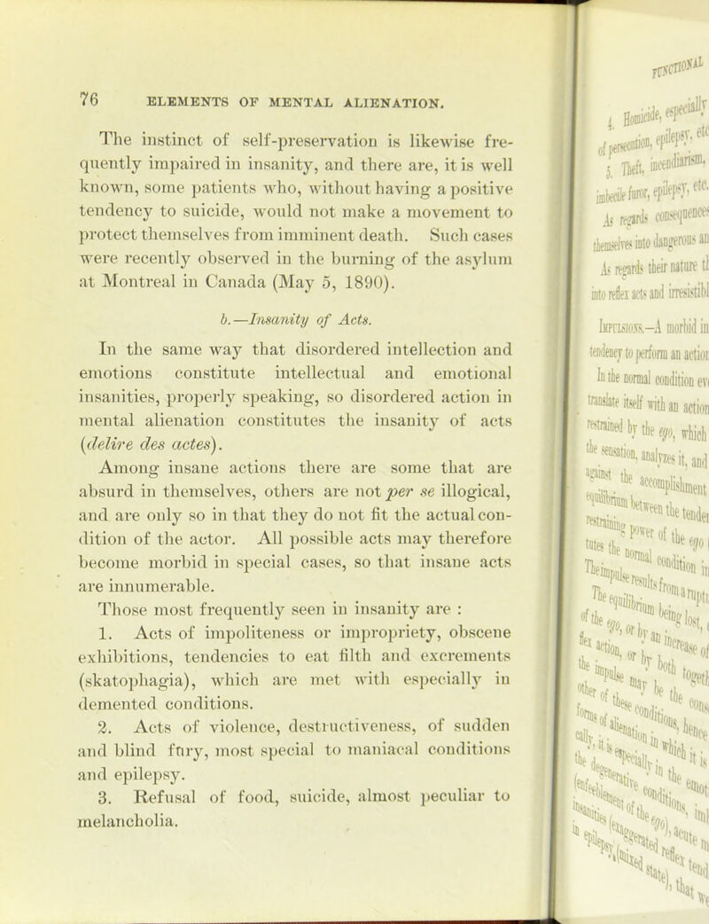 The instinct of self-preservation is likewise fre- quently impaired in insanity, and there are, it is well known, some patients who, without having a positive tendency to suicide, would not make a movement to protect themselves from imminent death. Such cases were recently obsei-ved in the burning of the asylum at Montreal in Canada (May 5, 1890). b.—Insanity of Acts. In the same way that disordered intellection and emotions constitute intellectual and emotional insanities, properly speaking, so disordered action in mental alienation constitutes the insanity of acts [delire des actes). Among insane actions there are some that are absurd in themselves, others are not per se illogical, and are only so in that they do not fit the actual con- dition of the actor. All possible acts may therefore become morbid in special cases, so that insane acts are innumerable. Those most frequently seen in insanity are : 1. Acts of impoliteness or impropriety, obscene exhibitions, tendencies to eat filth and excrements (skatophagia), which are met with especially iu demented conditions. 2. Acts of violence, destructiveness, of sudden and blind ftiry, most special to maniacal conditions and epilepsy. 3. Refusal of food, suicide, almost peculiar to melancholia.