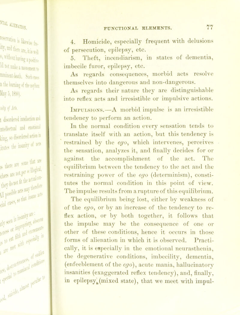 4. Homicide, especially frequent with delusions of persecution, epilepsy, etc. 5. Theft, incendiarism, in states of dementia, imbecile furor, epilepsy, etc. As regards consequences, morbid acts resolve themselves into dangerous and non-dangerous. As regards their nature they are distinguishable into reflex acts and irresistible or impulsive actions. Impulsions.—A morbid impulse is an irresistible tendency to })erform an action. In the normal condition every sensation tends to translate itself with an action, but this tendency is restrained hy the ego, which intervenes, perceives the sensation, analyzes it, and finally decides for or against the accomplishment of the act. The equilibrium between the tendency to the act and the restraining power of the ego (determinism), consti- tutes the normal condition in this point of view. The impulse results from a rupture of this equilibrium. The equilibrium being lost, either by weakness of of the ego, or by an increase of the tendency to re- flex action, or by both together, it follows that the impulse may be the consequence of one oi- other of these conditions, hence it occurs in those forms of alienation in which it is observed. Practi- cally, it is especially in the emotional neurasthenia, the degenerative conditions, indiucility, dementia, (enf eeblement of the ego), acute mania, hallucinatory insanities (exaggerated reflex tendency), and, finally, in epilepsy^(mixed state), that we meet with impul-