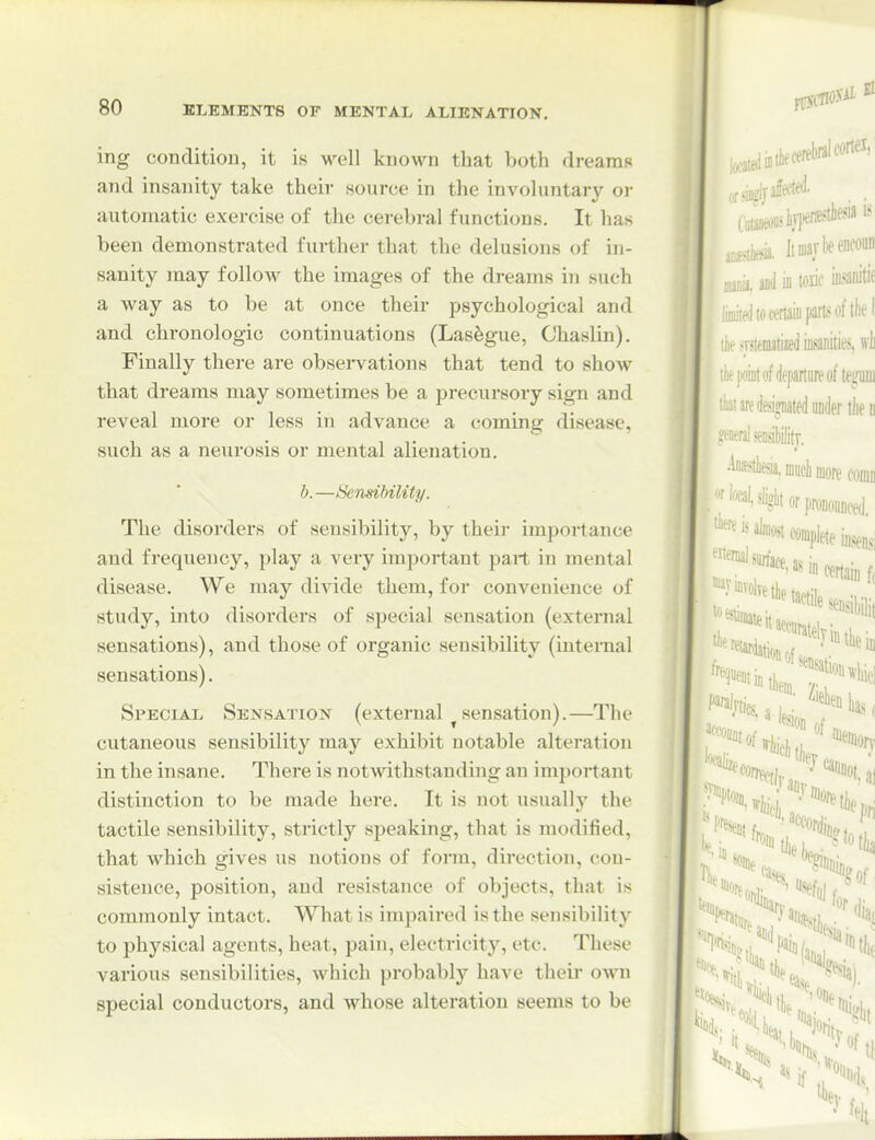 ing condition, it is M'ell known that both dreams and insanity take their source in the invohmtary oi- automatic exercise of the cerebral functions. It has been demonstrated further that the delusions of in- sanity may follow the images of the dreams in such a way as to be at once their psychological and and chronologic continuations (Lasegue, Chaslin). Finally there are obsei-vations that tend to show that dreams may sometimes be a precursory sign and reveal more or less in advance a coming disease, such as a neurosis or mental alienation. b.—Sensihility. The disorders of sensibility, by theij- importance and frequency, play a very important part in mental disease. We may divide them, for convenience of study, into disorders of special sensation (external sensations), and those of organic sensibility (internal sensations). Special Sensation (external sensation).—The cutaneous sensibility may exhibit notable alteration in the insane. There is notwithstanding an important distinction to be made here. It is not usually the tactile sensibility, strictly speaking, that is modified, that which gives us notions of form, direction, con- sistence, position, and resistance of objects, that is commonly intact. What is impaired is the sensibility to physical agents, heat, pain, electricity, etc. These various sensibilities, which probably have their own special conductors, and whose alteration seems to be