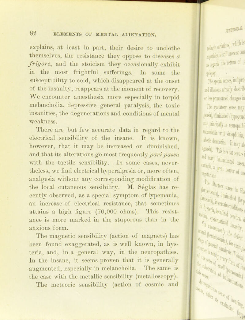 explains, at least iu part, their desire to unclothe themselves, the resistauce they oppose to diseases a frigore^ and the stoicism they occasionally exhiVjit in the most frightful sufferings. In some the susceptibility to cold, which disappeared at the onset of the insanity, I'eappears at the moment of recovery. We encounter anaesthesia more especially in torpid melancholia, depressive general paralysis, the toxic insanities, the degenerations and conditions of mental weakness. There are but few accurate data in regard to the electrical sensibility of the insane. It is known, however, that it may be increased or diminished, and that its alterations go most frequentlyjsare'joa.vsw with the tactile sensibility. In some cases, never- theless, we find electrical hyperalgesia or, more often, analgesia without any corresponding modification of the local cutaneous sensibility. M. Seglas has re- cently observed, as a special symptom of lyjiemania, an increase of electrical resistance, that sometimes attains a high figure (70,000 ohms). This resist- ance is more marked in the stuporous than in the anxious form. The magnetic sensibility (action of magnets) has been found exaggerated, as is well known, in hys- teria, and, in a general way, in the neuropathies. In the insane, it seems proven that it is generally augmented, especially in melancholia. The same is the case with the metallic sensibility (metalloscopy). The meteoric sensibility (action of cosmic and J ,intvariaUoi'*'li™' ,„i,,tftillDion'SOS' ..-a^ls tlie rftm of |i ]Tit special .«siiitiepeiii mJ Mm alreadv iifscril)i rbpraoujidcliaiiife.'iiu Hie 2Ti>iatorv sense luav L^-iisia|,JkiiiL«l)ei](]i™!feusi '^M'racipallviii ueiimpatlii, >ritli sitiopbWa, ('I IIK %