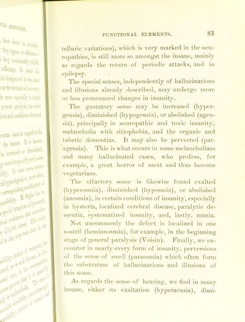 telluric variations), which is very marked in the neu- ropathies, is still more so amongst the insane, mainly as regards tlie return of periodic attacks, and in epilepsy. The special senses, inde})endently of hallucinations and illusions already described, may undergo more or less pronounced changes in insanity. The gustatory sense may 1)6 increased (hyper- geusia), diminished (hypogeusia), or abolished (ageu- sia), ])rincipally in neuropathic and toxic insanity, juelancholia with sitiophobia, and tlie organic and tabetic dementias. It may also be perverted (par- ageusia). This is what occurs in some melancholiacs ;uid many hallucinated cases, who profess, for example, a great horror of meat and thus become vegetarians. 'J'he olfactory sense is likewise found exalted (hyperosmia), diminished (hy])Osinia), or al)olished (anosmia), in certain conditions of insanity, especially in hysteria, localized cerebral disease, paralytic de- mentia, systematized insanity, an<l, lastly, mania. Not uncommonly the defect is localized in one nostril (hernianosmia), for example, in the beginning- stage of general }»aralysis (Voisin). Finally, we en- counter in nearly every form of insanity, perversions of the sense of smell (paraosmia) which often form till' substratum of hallucinations and illusions of this sense. As regards the sense of hearing, we find in many insane, either its exaltation (hyperacusia), dimi-