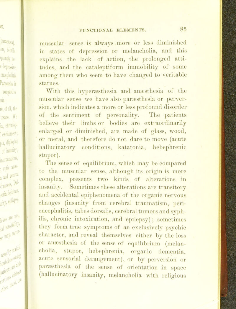 muscular sense is always more or less diminished in states of depression or melancholia, and this explains the lack of action, the prolonged atti- tudes, and the cataleptifoi-m immobility of some among them who seem to have changed to veritable statues. With this hyperajstliesia and antesthesia of the musculai' sense we have also paroesthesia or perver- sion, which indicates a more or less profound disorder of the sentiment of personality. The ])atients believe their limbs or bodies are extraordinarily enlarged or diminished, are made of glass, wood, or metal, and therefore do not dare to move (acute hallucinatory conditions, katatonia, hebephrenic stupor). ^riie sense of equilibrium, which may be compared to the muscular sense, although its origin is more complex, presents two kinds of alterations in insanity. Sometimes these alterations are transitory and accidental epi^jhenomena of the organic nervous changes (insanity from cereb]-al traumatism, peri- encephalitis, tabes dorsalis, cerebral tumors and syph- ilis, chronic intoxication, and epilepsy); sometimes they form true symptoms of an exclusively psychic character, and reveal themselves either by the loss or anjBsthesia of the sense of equilibrium (melan- cholia, stu])or, hebephrenia, organic dementia, acute sensorial derangement), oi- by perversion or paresthesia of the sense of orientation in space (hallucinatory insanity, melancholia with religious