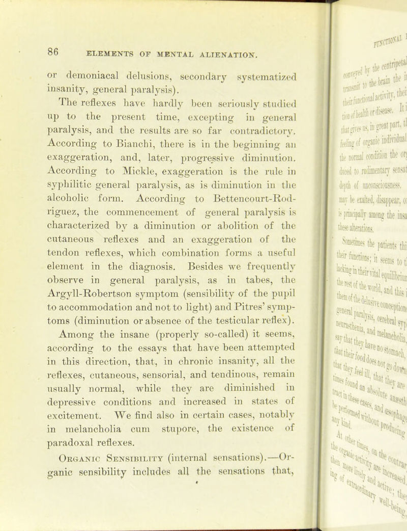 or demoniacal delusions, secondary systematized insanity, general paralj'^sis). The reflexes have hardly been seriously studied up to the present time, excepting in general paralysis, and the results are so far contradictory. According to Bianchi, there is in the beginjiing an exaggeration, and, later, progressive diminution. According to Mickle, exaggeration is the rule in syphilitic general paralysis, as is diminution in the alcoholic fonn. According to Bettencourt-Rod- riguez, the commencement of general paralysis is characterized by a diminution or abolition of the cutaneous reflexes and an exaggeration of the tendon reflexes, which combination forms a useful element in the diagnosis. Besides we frequently observe in general paralysis, as in tabes, the Argyll-Robertson symptom (sensibility of the pupil to accommodation and not to light) and Pitres' symp- toms (diminution or absence of the testicular reflex). Among the insane (properly so-called) it seems, according to the essays that have been attempted in this direction, that, in chronic insanity, all the reflexes, cutaneous, sensorial, and tendinous, remain usually normal, while they are diminished in depressive conditions and increased in states of excitement. We find also in certain cases, notably in melancholia cum stupore, the existence of paradoxal reflexes. Ok(4ANic Sensibiltty (internal sensations).—Or- ganic sensibility includes all the sensations that,