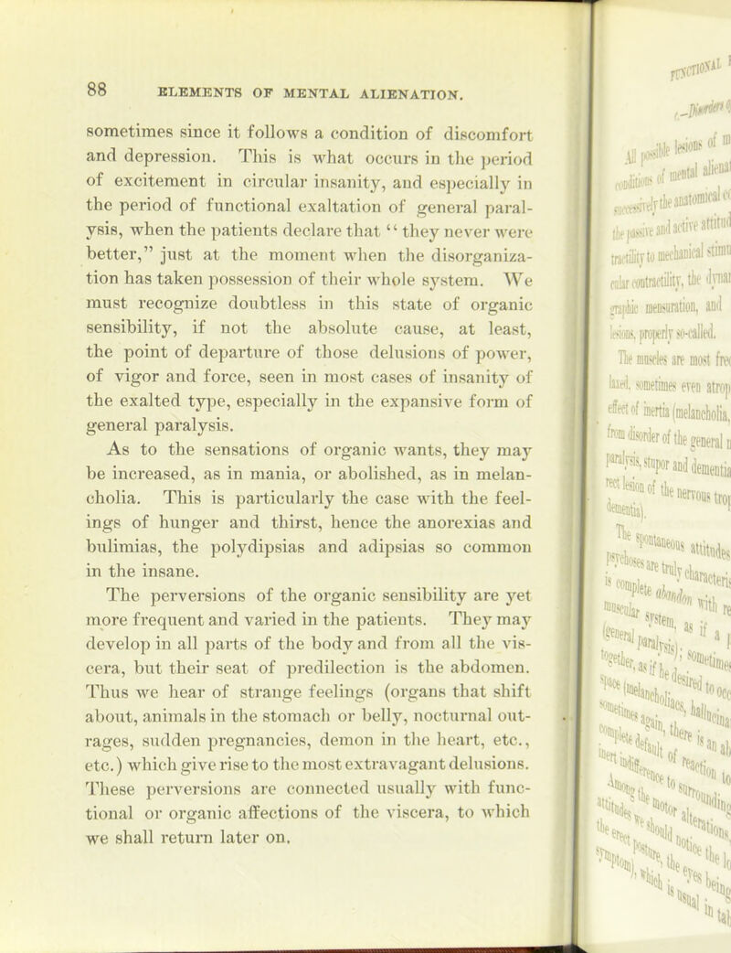 sometimes since it follows a condition of discomfort and depression. This is what occurs in the period of excitement in circular insanity, and especially in the period of functional exaltation of general paral- ysis, when the patients declare that  they never were better, just at the moment when the disorganiza- tion has taken possession of their whole system. We must recognize doubtless in this state of organic sensibility, if not the absolute cause, at least, the point of departure of those delusions of power, of vigor and force, seen in most cases of insanity of the exalted type, especially in the expansive form of general paralysis. As to the sensations of organic wants, they may be increased, as in mania, or abolished, as in melan- cholia. This is particularly the case with the feel- ings of hunger and thirst, hence the anorexias and bulimias, the polydipsias and adipsias so common in the insane. The perversions of the organic sensibility are yet more frequent and varied in the patients. They maj'^ develop in all parts of the body and from all the vis- cera, but their seat of predilection is the abdomen. Thus we hear of strange feelings (organs that shift about, animals in the stomach or belly, noctui*nal out- rages, sudden pregnancies, demon in the heart, etc., etc.) which give rise to the most extravagant delusions. These perversions are connected usually with func- tional or organic affections of the viscera, to which we shall return later on.