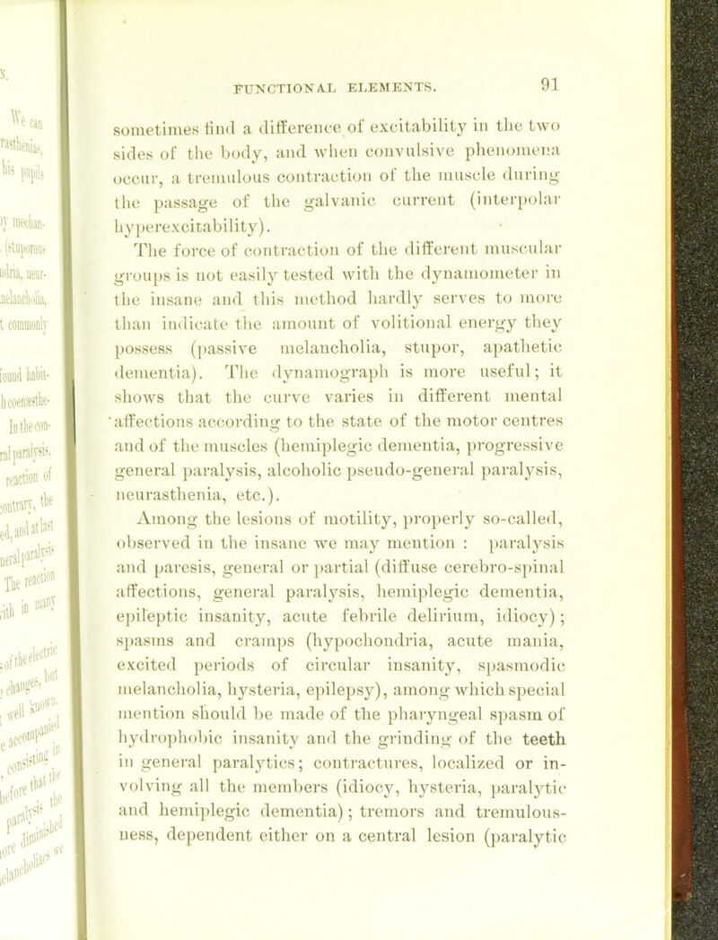 sometimes tind a difference of excitability in the two sides of the body, and wiien convulsive phenomena occur, a tremulous contraction of the muscle during the passage of the galvanic current (interpolar liy|»erexcitability). Tlie force of contraction of the different muscular groups is not easily tested with the dynamometer in the insane and this method hardly serves to more tlian indicate the amount of volitional energy they possess (passive melancholia, stupor, apathetic dementia). The dynamograph is more useful; it shows that tlie curve varies in different mental affections according to the state of the motor centres .and of the muscles (hemiplegic dementia, progressive general paralysis, alcoholic pseudo-general paralysis, neurasthenia, etc.). Among the lesions of motility, properly so-called, observed in the insane we may mention : paralysis and paresis, general or partial (dift'use cerebro-sjiinal affections, general paralysis, hemiplegic dementia, epileptic insanity, acute febrile delirium, idiocy); spasms and cramps (hypochondria, acute mania, excited periods of circular insanity, spasmodic melancholia, hysteria, epilepsy), among which special mention should be made of the pharyngeal 8i:)asm of hydrophobic insanity and the grinding of the teeth in general paralytics; contractures, localized or in- volving all the members (idiocy, hysteria, paralytic and hemiplegic dementia); tremors and tremulous- uess, dependent either on a central lesion (paralytic