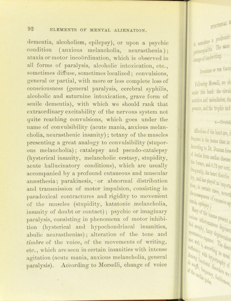 dementia, alcoholism, epilepsy), or upon a psychic condition (anxious melancholia, neurasthenia); ataxia or motor incoordination, which is observed in all forms of paralysis, alcoholic intoxication, etc., sometimes diffuse, sometimes localized; convulsions, genei-al or partial, with more or less complete loss of consciousness (general paralysis, cerebral syphilis, alcoholic and saturnine intoxication, grave form of senile dementia), with which we should rank that extraordinary excitability of the nervous system not quite reaching convulsions, which goes under the name of convulsibility (acute mania, anxious melan- cholia, neurasthenic insanity); tetany of the muscles presenting a great analogy to convulsibility (stupor- ous melancholia); catalepsy and pseudo-catalepsy (hysterical insanity, melancholic ecstasy, stupidity, acute hallucinatory conditions), which are usually accompanied by a profound cutaneous and muscular auEesthesia; parakinesis, or abnormal distribution and transmission of motor impulsion, consisting in paradoxical contractures and rigidity to moveno'ent of the muscles (stui^idity, katatonic xnelancholia, insanity of doubt or contact); psychic or imaginary paralysis, consisting in phenomena of motor inhibi- tion (hysterical and hypochondriacal insanities, abulic neurasthenias); alteration of the tone and timbre of the voice, of the movements of writing, etc., which are seen in certain insanities with intense agitation (acute mania, anxious melancholia, general paralysis). According to Morselli, change of voice