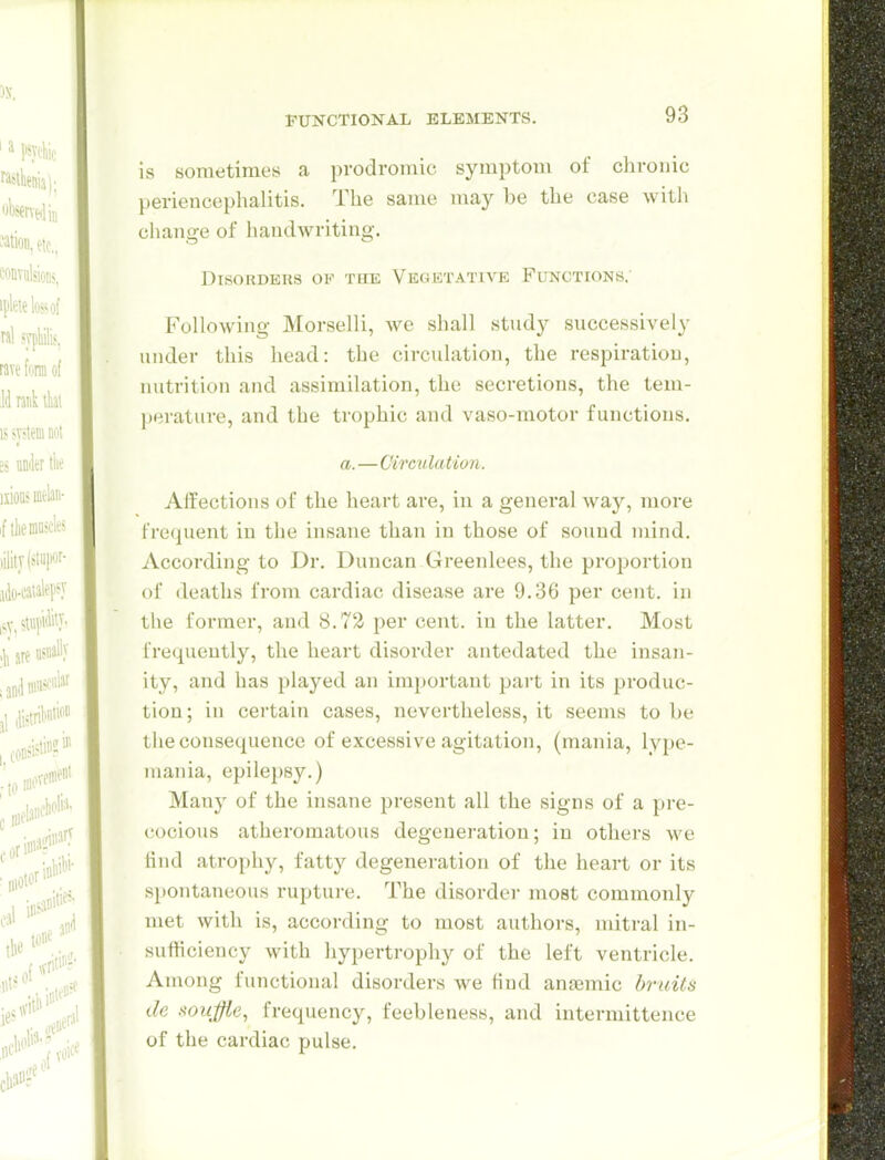 is sometimes a prodroiuic symptom of chronic periencephalitis. The same may be the case with change of handwriting. Disorders op the Vegktative Functions.' Following Morselli, we shall study successively under this head: the circulation, the respiration, nutrition and assimilation, the secretions, the tem- perature, and the trophic and vaso-motor functions. a.—Circulation. Affections of the heart are, in a general Avay, more frequent in the insane than in those of sound mind. According to Dr. Duncan Greenlees, the proportion of deaths from cardiac disease are 9.36 per cent, in the former, and 8.72 per cent, in the latter. Most frequently, the heart disorder antedated the insan- ity, and has played an important part in its produc- tion; in cei'tain cases, nevertheless, it seems to be the consequence of excessive agitation, (mania, lype- mania, epilepsy.) Many of the insane present all the signs of a pre- cocious atheromatous degeneration; in others we tind atro[)hy, fatty degeneration of the heart or its sjiontaneous rupture. The disorder most commonly met with is, according to most authors, mitral in- sufficiency with hypertrophy of the left ventricle. Among functional disorders we find anaemic bruits de soujfie, frequency, feebleness, and intermittence of the cardiac pulse.