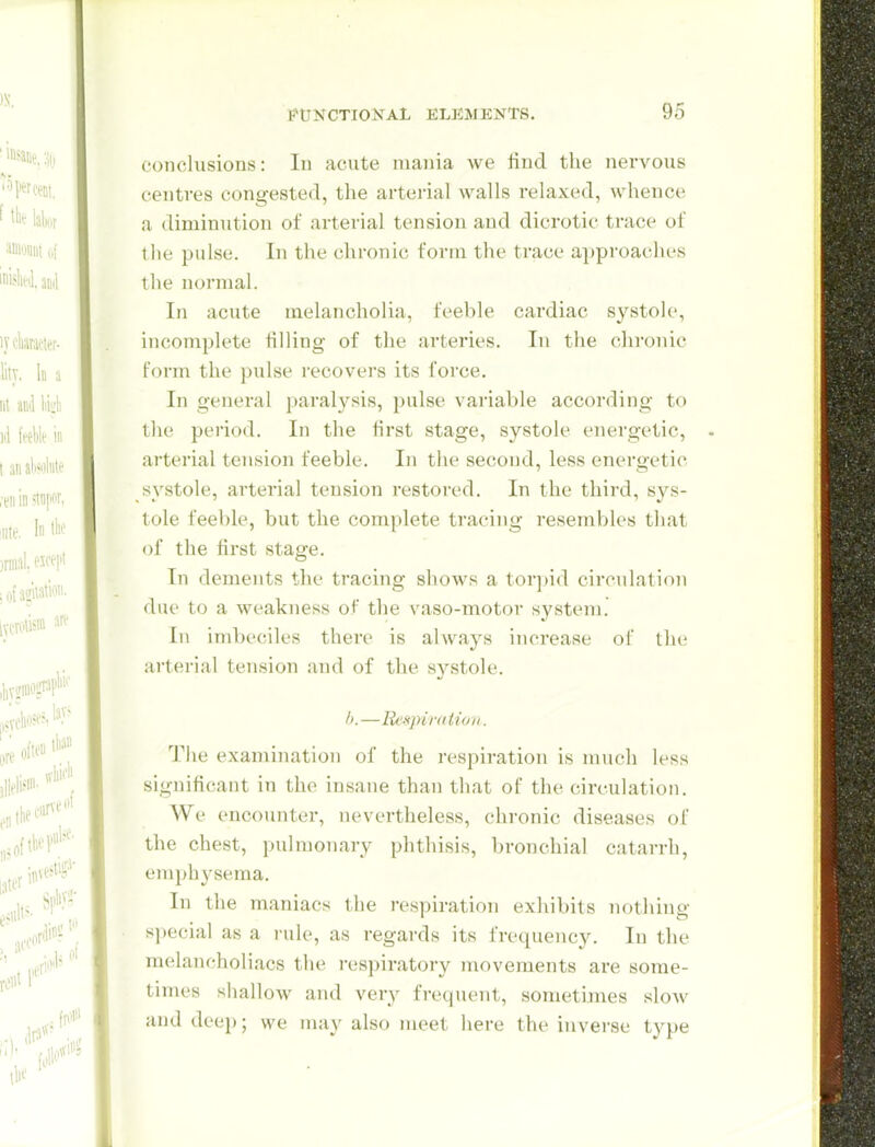 conclusions: In acute mania we find the nervous centres congested, the arterial walls relaxed, whence a diminution of arterial tension and dicrotic trace of the pulse. In the chronic form the trace ajjproaches the normal. In acute melancholia, feeble cardiac systole, incomplete tilling of the arteries. In the chronic form the pulse recovers its force. In general paralysis, pulse variable according to the period. In the first stage, systole energetic, arterial tension feeble. In the second, less energetic systole, arterial tension restored. In the third, sys- tole feeble, but the complete tracing resembles that of the first stage. In dements the tracing shows a torjjid circulation due to a MH-akness of the vaso-motor system. Ill imbeciles there is always increase of the arterial tension and of the systole. —Res]nmiion. The examination of the respiration is much less significant in the insane than that of the circulation. We encounter, nevertheless, chronic diseases of the chest, pulmonary phthisis, bronchial catarrh, emph\'sema. Ill the maniacs the respiration exhibits nothing special as a rule, as regards its frequency. In the melancholiacs the respiratory movements are some- times shallow and very frequent, sometunes sIoav and deep; we may also meet here the inverse type