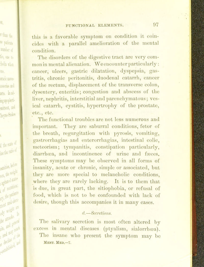 this is a favorable symptom on condition it coin- cides with a parallel amelioration of the mental condition. The disorders of the digestive tract are very com- mon in mental alienation. We encounter particularly: cancer, ulcers, gastric dilatation, dyspepsia, gas- tritis, chronic peritonitis, duodenal catarrh, cancer of the rectum, displacement of the transverse colon, dysentery, enteritis; congestion and abscess of the liver, nephritis, interstitial and pai-enchymatous; ves- ical catarrh, cystitis, hypertrophy of the prostate, etc., etc. The functional troubles are not less numei'ous and important. They arc saburral conditions, fetoi' of the breath, regurgitation with pyrosis, vomiting, gastrorrhagias and entcrorrhagias, intestinal colic, meteorism; tympanitis, constipation particularly, diarrhea, and incontinence of urine and fseces. These symptoms may be observed in all forms of insanity, acute or chronic, simple or associated, but they are more special to melancholic conditions, where they are rarely lacking. It is to them that is due, in great part, the sitiophobia, or refusal of food, which is not to be confounded with lack of desire, though this accompanies it in many cases. d.—Secretions. The salivary secretion is most often altered by excess in mental diseases (ptyalism, sialorrhrea). The insane who present the symptom may bo Ment. Med,—7.