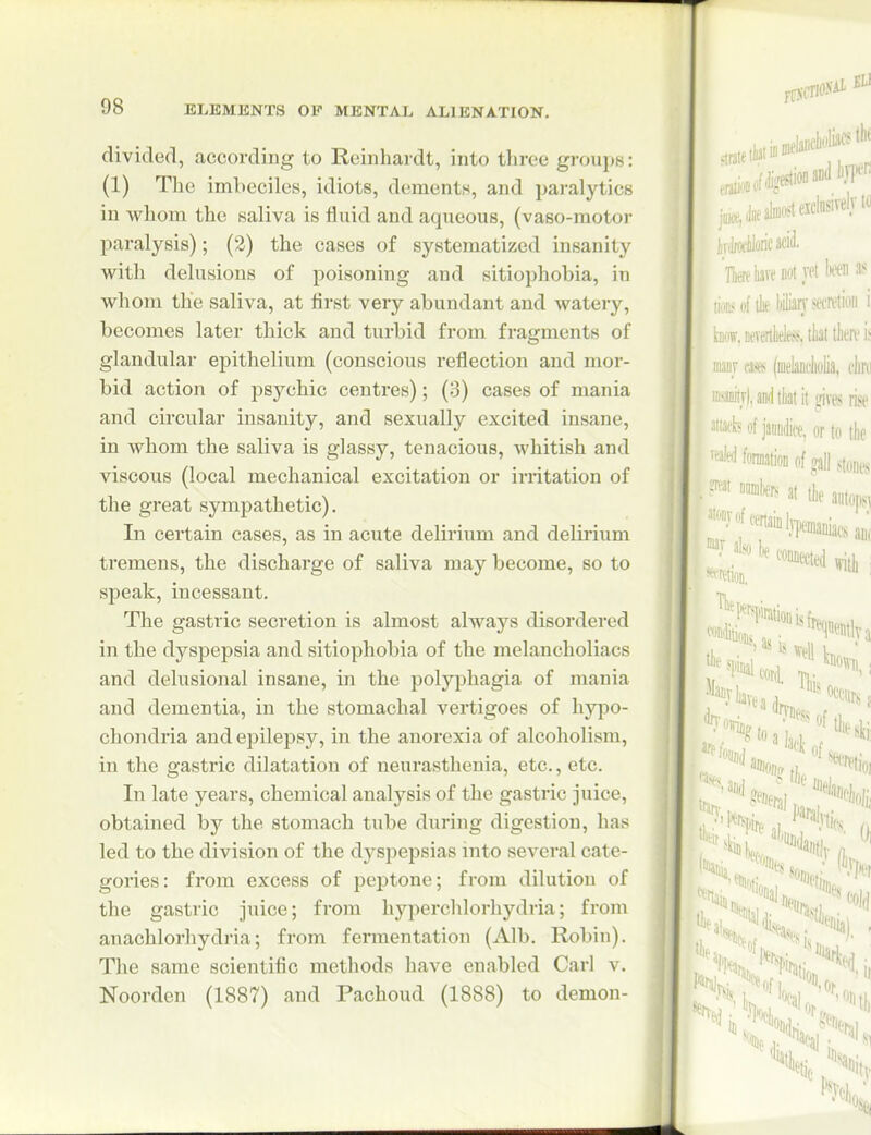 divided, according to Reinhaidt, into three groups: (1) The imhccilcs, idiots, dements, and paralytics in whom the saliva is fluid and aqueous, (vaso-motor paralysis); (2) the cases of systematized insanity with delusions of poisoning and sitiophobia, in whom the saliva, at first very abundant and watery, becomes later thick and turbid from fragments of glandular epithelium (conscious reflection and mor- bid action of psychic centres); (3) cases of mania and circular insanity, and sexually excited insane, in whom the saliva is glassy, tenacious, whitish and viscous (local mechanical excitation or irritation of the great sympathetic). In certain cases, as in acute delirium and delirium tremens, the discharge of saliva may become, so to speak, incessant. The gastric secretion is almost always disordered in the dyspepsia and sitiophobia of the melancholiacs and delusional insane, in the polyphagia of mania and dementia, in the stomachal vertigoes of hypo- chondria and epilepsy, in the anorexia of alcoholism, in the gastric dilatation of neurasthenia, etc., etc. In late years, chemical analysis of the gastric juice, obtained by the stomach tube during digestion, has led to the division of the dyspepsias into several cate- gories: from excess of peptone; from dilution of the gastric juice; from hyperchlorhydria; from anachlorhydria; from fermentation (Alb. Robin). The same scientific methods have enabled Carl v. Noorden (1887) and Pachoud (1888) to demon-