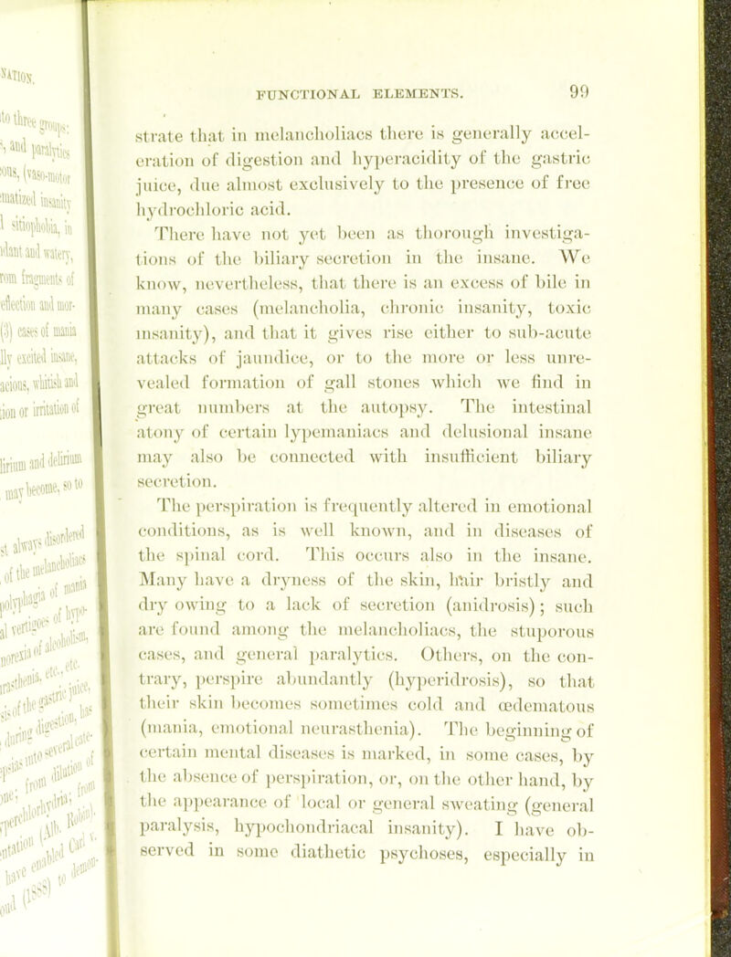 strate that in melancholiacs there is generally accel- eration of digestion and hyperacidity of the gastric juice, due almost exclusively to the presence of free hydrochloric acid. There have not yet been as thorough investiga- tions of the biliary secretion in the insane. We know, nevertheless, that there is an excess of bile in n\any cases (melancholia, chronic insanity, toxic nisanity), and that it gives rise either to sub-acute attacks of jaundice, or to the more or less unre- vealed formation of gall stones which we find in great numbers at the autopsy. The intestinal atony of certain lypemaniacs and delusional insane may also be connected with insufficient biliary secretion. The perspiration is fi-eqnently altered in emotional conditions, as is well known, and in diseases of the sjjinal cord. This occurs also in the insane. Many have a dryness of the skin, linir bristly and dry owing to a lack of secretion (anidrosis); such are found among the melancholiacs, the stuporous cases, and general paralytics. Others, on the con- trary, perspire abundantly (hy])eridrosis), so that their skin becomes sometimes cold and oidematous (mania, emotional neurasthenia). The beginning of certain mental diseases is marked, in some cases, by the absence of perspiration, or, on the other hand, by the appearance of local or general sAveating (general paralysis, hypochondriacal insanity). I have ob- served in some diathetic psychoses, especially in