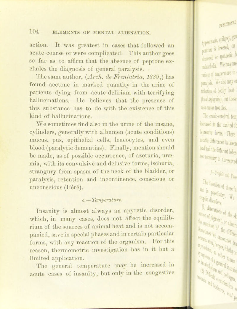 action. It was greatest in cases that followed an acute course or were complicated. Tliis author goes so far as to affirm that the absence of peptone ex- cludes the diagnosis of general paralysis. The same author, {Arch, de JFreniatria, 1889,) has found acetone in marked quantity in the urine of patients dying from acute delirium with terrifying hallucinations. He believes that the presence of this substance has to do with the existence of this kind of hallucinations. We sometimes find also in the urine of the insane, cylinders, generally with albumen (acute conditions) mucus, pus, epithelial cells, leucocytes, and even blood (paralytic dementias). Finally, mention should be made, as of possible occurrence, of azoturia, urae- mia, with its convulsive and delusive forms, ischuria, strangury from spasm of the neck of the bladder, or paralysis, retention and incontinence, conscious or unconscious (Fere). e.—Temperature. Insanity is almost always an apyretic disorder, which, in many cases, does not affect the equilib- rium of the sources of animal heat and is not accom- panied, save in special phases and in certain particular forms, with any reaction of the organism. For this reason, thermometric investigation iias in it but a limited application. The general temperature may be increased in acute cases of insanity, but only in the congestive