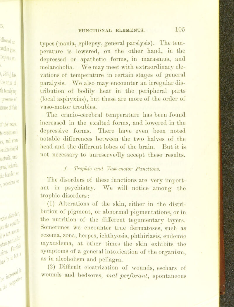 types (mania, epilepsy, general paralysis). The tem- perature is lowered, on the other hand, in the depressed or apathetic forms, in marasmus, and melancholia. We may meet with extraordinary ele- vations of temperature in certain stages of general paral^^sis. We also may encounter an irregular dis- tribution of bodily heat in the peripheral parts (local asph3^xias), but these are more of the order of vaso-motor troubles. The cranio-cerebral temperature has been found increased in the exalted forms, and lowered in the depressive forms. There have even been noted notable differences between the two halves of the head and the different lobes of the brain. But it is not necessary to unreservedly accept these results. /.—Trophic and Vaso-motor Functions. The disorders of these functions are very import- ant in psychiatry. We will notice among the trophic disorders: (1) Alterations of the skin, cither in the distri- bution of pigment, or abnormal pigmentations, or in the nutrition of the different tegumentary layers. Sometimes we encounter true dermatoses, such as eczema, zona, herpes, ichthyosis, })hthiriasis, endemic myxuidema, at other times the skin exhibits the symptoms of a general intoxication of the organism, as in alcoholism and pellagra. (2) Diflicult cicatrization of wounds, eschars of wounds and bedsores, onal perforant., spontaneous