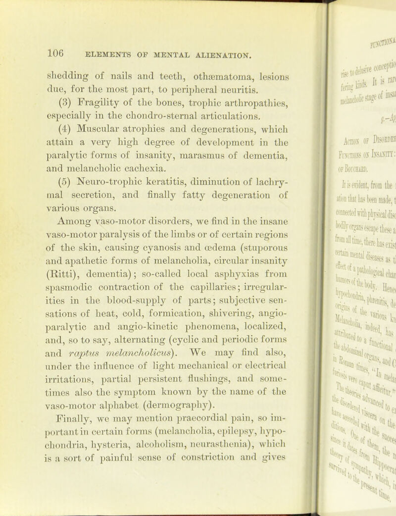 shedding of nails and teeth, othaBmatoma, lesions due, for the most part, to peripheral neuritis. (3) Fragility of the bones, trophic arthropathies, especially in the chondro-sternal articulations. (4) Muscular atrophies and degenerations, which attain a very high degree of development in the paralytic forms of insanity, marasmus of dementia, and melancholic cachexia. (5) Neuro-trophic keratitis, diminution of lachry- mal secretion, and finally fatty degeneration of various organs. Among vaso-motor disorders, we find in the insane vaso-motor paralysis of the limbs or of certain regions of the skin, causing cyanosis and oedema (stuporous and apathetic forms of melancholia, circular insanity (Ritti), dementia); so-called local asphj'^xias from spasmodic contraction of the capillaries; irregular- ities in the blood-supply of parts; subjective sen- sations of heat, cold, formication, shivering, angio- paralytic and angio-kinetic phenomena, localized, and, so to say, alternating (cyclic and periodic forms and rapttis melcmcholicus). We may find also, under the influence of light mechanical or electrical irritations, partial persistent flushings, and some- times also the symptom known by the name of the vaso-motor alphabet (dermography). Finally, we may mention praecordial pain, so im- portant in certain forms (melancholia, opilci)sy, hypo- chondria, hysteria, alcoholism, neurasthenia), which is a sort of painful sense of constriction and gives
