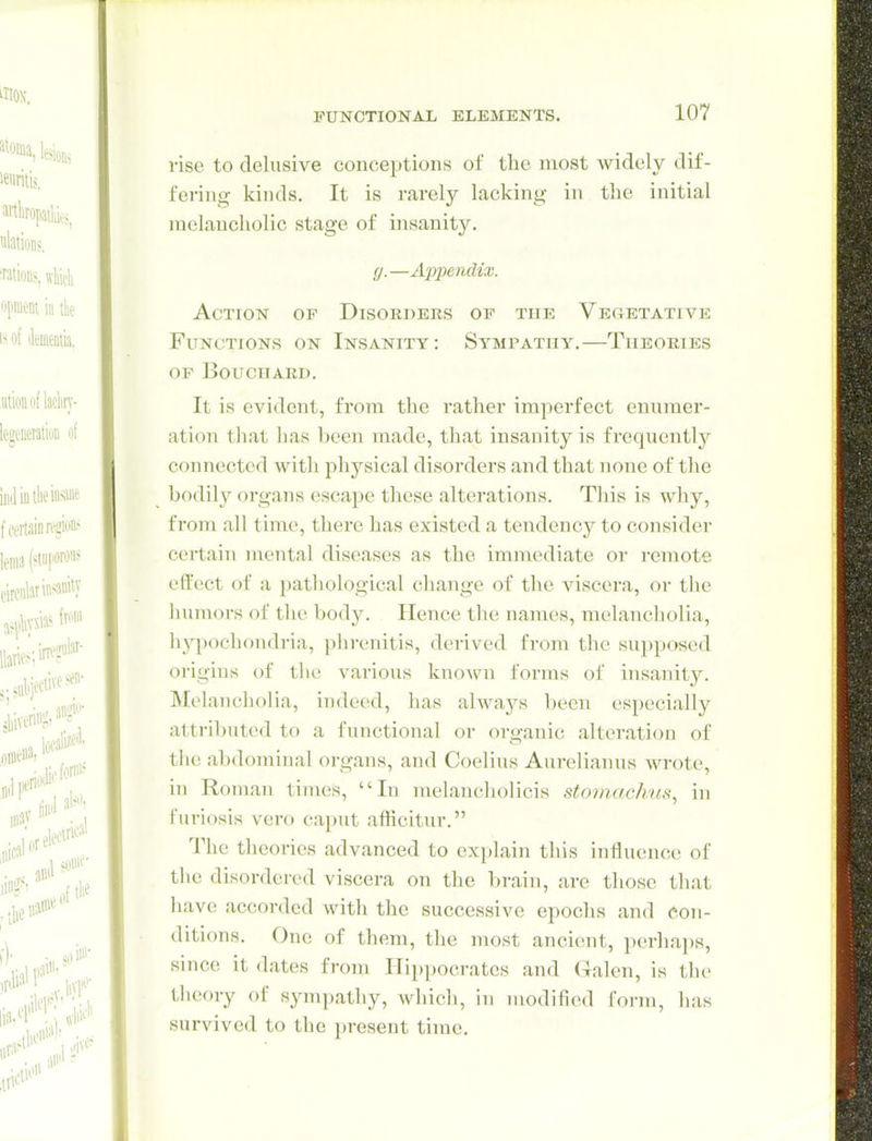 rise to delusive conceptions of the most widely dif- fering kinds. It is i-arely lacking in the initial melancholic stage of insanity. g.—Appendix. Action of Disorders of the Vegetative Functions on Insanity: Sympatuy.—Theories OF Bouchard. It is evident, from the rather imperfect eunmer- atioii that has been made, that insanity is freqnentlj'^ connected with physical disorders and that none of the bodil}' organs escape these alterations. This is why, from all time, there has existed a tendency to consider certain mental diseases as the immediate or remote effect of a pathological change of the viscera, or the humors of the body. Hence the names, melancliolia, hypochondria, phrenitis, derived from the supposed origins of the various known forms of insanit3^ Melancholia, indeed, has always l)een especially attributed to a functional or organic alteration of the abdominal organs, and Coelius Aurelianus wrote, in Roman times, In melancliolicis stomachufi, in furiosis vero caput afficitur. The theories advanced to explain this influence of tlie disordered viscera on the brain, are those that have accorded with the successive epochs and Con- ditions. One of them, the most ancient, perhajjs, since it dates from Hippocrates and Galen, is the theory of sympathy, which, in modified form, has survived to the present time.