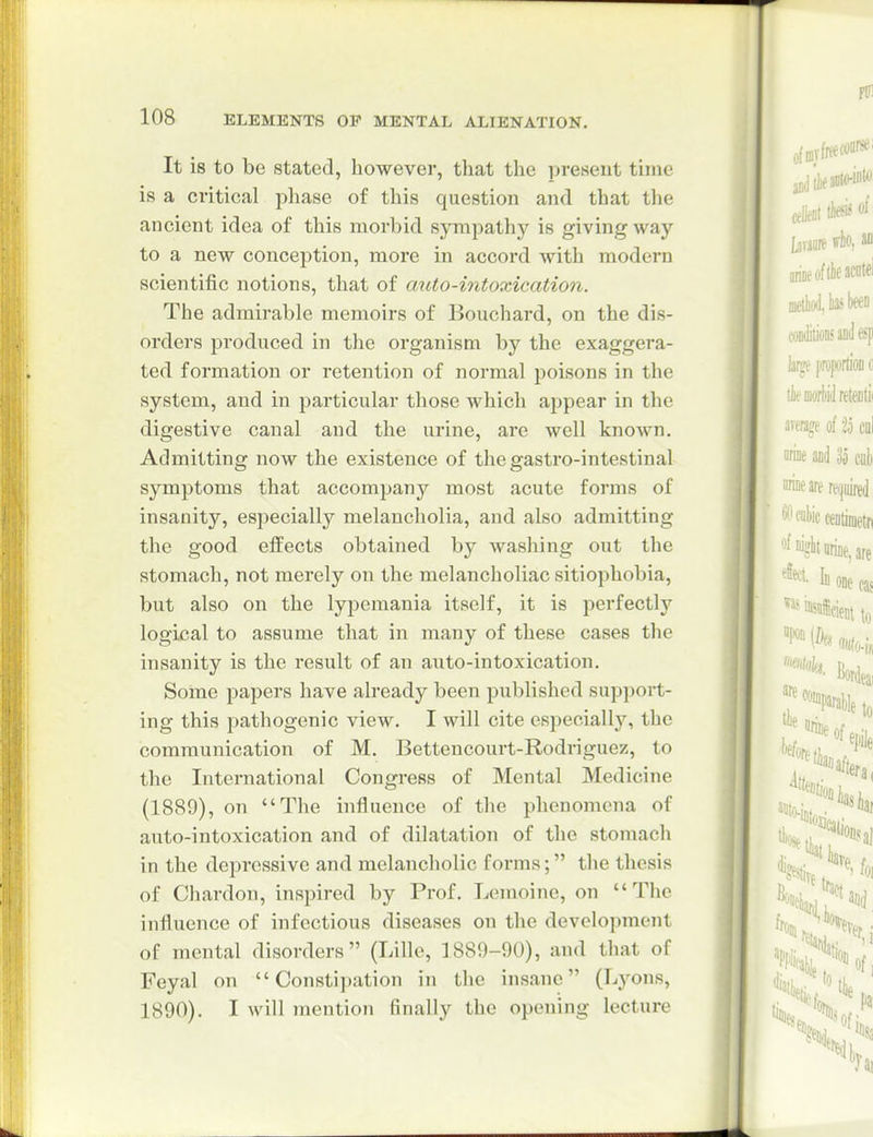 It is to be Stated, however, that the present time is a critical phase of this question and that the ancient idea of this morbid sjTnpathy is giving way to a new conception, more in accord with modern scientific notions, that of auto-intoxication. The admirable memoirs of Bouchard, on the dis- orders produced in the organism by the exaggera- ted formation or retention of normal poisons in the system, and in particular those which appear in the digestive canal and the urine, are well known. Admitting now the existence of the gastro-intestinal symptoms that accompany most acute forms of insanity, especially melancholia, and also admitting the good effects obtained by washing out the stomach, not merely on the melancholiac sitiophobia, but also on the lypcmania itself, it is perfectly logical to assume that in many of these cases the insanity is the result of an auto-intoxication. Some papers have already been published support- ing this pathogenic view. I will cite especially, the communication of M. Betteucourt-Rodriguez, to the International Congress of Mental Medicine (1889), on The influence of the phenomena of auto-intoxication and of dilatation of the stomach in the depressive and melancholic forms; the thesis of Chardon, inspired by Prof. Lemoine, on The influence of infectious diseases on the development of mental disorders (Lille, 1889-90), and that of Feyal on Constipation in the insane (Lyons, 1890). I will mention finally the opening lecture