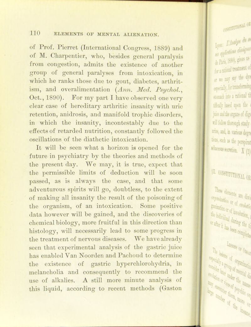 of Prof. Pierret (International Congress, 1889) and of M. Charpentier, who, besides genei-al paralysis from congestion, admits the existence of another group of general paralyses from intoxication, in which he ranks those due to gout, diabetes, arthrit- ism, and overaliraentation {A?m. Med. Psychol., Oct., 1890). For my part I have observed one very clear case of hereditary arthritic insanity with uric retention, anidrosis, and manifold trophic disorders, in which the insanity, incontestably due to the effects of retarded nutrition, constantly followed the oscillations of the diathetic intoxication. It will be seen what a horizon is opened for the future in psychiatry by the theories and methods of the present day. We may, it is true, expect that the permissible limits of deduction will be soon passed, as is always the case, and that some adventurous spirits will go, doubtless, to the extent of making all insanity the result of the poisoning of the organism, of an intoxication. Some positive data however will be gained, and the discovei'ies of chemical biology, more fruitful in this direction than histology, will necessarily lead to some progress in the treatment of nervous diseases. We haA'e alreadj'- seen that experimental analysis of the gastric juice has enabled Van Noorden and Pachoud to determine the existence of gasti'ic hyperchlorohydria, in melancholia and consequently to recommend the use of alkalies. A still more minute analysis of this liquid, according to recent methods (Gaston