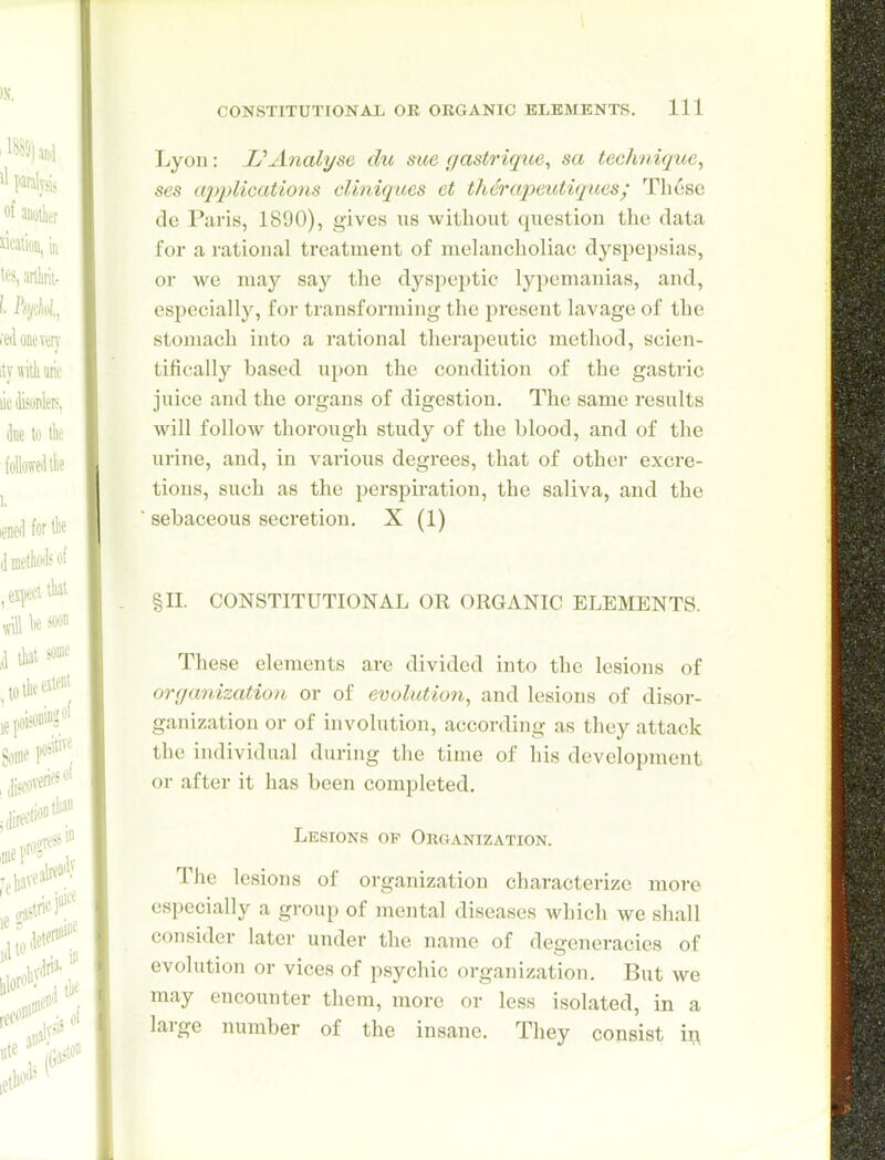 Lyon: L''Analyse du sue gastriqice, sa technique, ses a2J2^lications cUniques et thercq^eictiques/ Tlicse de Paris, 1890), gives us without question the data for a rational treatment of melancholiac dyspepsias, or we may say the dyspeptic lypemanias, and, especially, for transforming the present lavage of the stomach into a rational therapeutic method, scien- tifically based upon the condition of the gastric juice and the organs of digestion. The same results will follow thorough study of the blood, and of the urine, and, in various degrees, that of other excre- tions, such as the perspiration, the saliva, and the sebaceous secretion. X (1) §11. CONSTITUTIONAL OR ORGANIC ELEMENTS. These elements are divided into the lesions of organization or of evolution, and lesions of disor- ganization or of involution, according as they attack the individual during the time of his development or after it has been completed. Lesions of Organization. The lesions of organization characterize more especially a group of mental diseases which we shall consider later under the name of degeneracies of evolution or vices of psychic organization. But we may encounter them, more or less isolated, in a large number of the insane. They consist i^