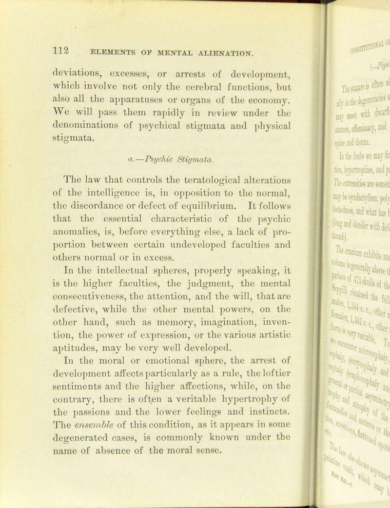 deviations, excesses, or arrests of development, which involve not only the cerebral functions, hut also all the apparatuses or organs of the economy. We will pass them rapidly in review under the denominations of psychical stigmata and i)hysical stigmata. a.—Psychic Stigmata. The law that controls the teratological alterations of the intelligence is, in opposition to the normal, the discordance or defect of equilibrium. It follows that the essential characteristic of the psychic anomalies, is, befoi'e everything else, a lack of pro- portion between certain undeveloped faculties and others normal or in excess. In the intellectual spheres, properly speaking, it is the higher faculties, the judgment, the mental consecutiveness, the attention, and the will, that are defective, while the other mental powers, on the other hand, such as memory, imagination, inven- tion, the power of expression, or the various artistic aptitudes, may be very well developed. In the moral or emotional sphere, the arrest of development affects particularly as a rule, the loftier sentiments and the higher affections, Avhile, on the contrary, there is often a veritable hypertrophy of the passions and the lower feelings and instincts. The ensemble of this condition, as it appears in some degenerated cases, is commonly known under the name of absence of the moral sense.