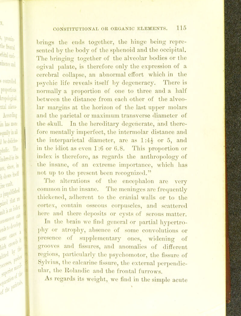 Ijriiigs the ends together, the hinge being repre- sented by tlie body of tlie splienoid and the occi])ital. Tlie brinoin<>- touether of the alveolar bodies or the ogival palate, is therefore only the expression of a cerebral collapse, an abnormal effort which in tlie psycliic life reveals itself l)y degeneracy. There is normally a proportion of one to three and a half between the distance from each other of the alveo- lar margins at the horizon of the last upper molars and tlie parietal or maximum transverse diameter of tlie skull. In tlie hereditary degenerate, and there- fore mentally imperfect, the intermolar distance and the interparietal diameter, are as 1or 5, and in tlie idiot as even 1:6 or G.8. This proportion or uidex is therefore, as regards the anthropology of the insane, of an extreme importance, which has not up to the })resent been recognized. The alterations of the encephalon are vciy common in the insane. The meninges are frequently thickened, adherent to the cranial walls or to the cortex, contain osseous corpuscles, and scattered here and there deposits or cysts of serous matter. In tlie brain we find general or jjartial hypertro- phy or atrophy, absence of some convolutions or presence of supplementary ones, widening of grooves and fissures, and anomalies of diff{n-ent regions, particularly the i)Sycliomotor, the fissure of Sylvius, the calcarine fissure, the external perpendic- ular, the Rolaudic and the frontal furrows. As regards its weight, we find in tlie simple acute