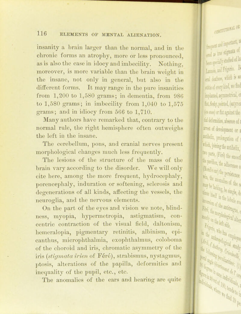 mm 116 ELEMENTS OF MENTAL ALIENATION. insanity a brain larger than tlie no-mal, and in tlie chronic forms an atroph}^, more or less pronounced, as is also the case in idocy and imbecility. Nothing, moreover, is more variable than the brain weight in the insane, not only in general, but also in the different forms. It may range in the pure insanities from 1,200 to 1,580 grams; in dementia, from 986 to 1,580 grams; in imbecility from 1,040 to 1,575 grams; and in idiocy from 566 to 1,710. Many authors have remarked that, contrary to the normal rule, the right hemisphere often outweighs the left in the insane. The cerebellum, pons, and cranial nerves present morphological changes much less frequently. The lesions of the structure of the mass of the brain vary according to the disorder. We will only cite here, among the more frequent, hydrocephaly, porencephaly, induration or softening, sclerosis and degenerations of all kinds, affecting the vessels, the neuroglia, and the nervous elements. On the part of the eyes and vision we note, blind- ness, myopia, hypermetropia, astigmatism, con- centric contraction of the visual field, daltonism, hemeraloi)ia, pigmentary retinitis, albinism, epi- canthns, microphthalmia, exophthalmus, colobonia of the choroid and iris, chromatic asymmetry of the iris [stigmata irien of F6re), strabismus, nj'-stagnius, ptosis, alterations of the i)apilla, deformities and inequality of the pupil, etc., etc. The anomalies of the ears and hearing are quite IjiD(,i.sdFrigerio. B. era! Mm, « ^• .;i;isofeveiytm(ijef'<i i.iie5lr.jioiiit«i.(satvre5 'i^jorHatagauisttlie ■ Jfformitie?, absence of 1 of developmeDt or a '• ''X proloDffatioB of i '■i^ingtieaiitilielii, ^^•(f'w^lfiiesniootl ■'*'Mbdl,erence.o: single.