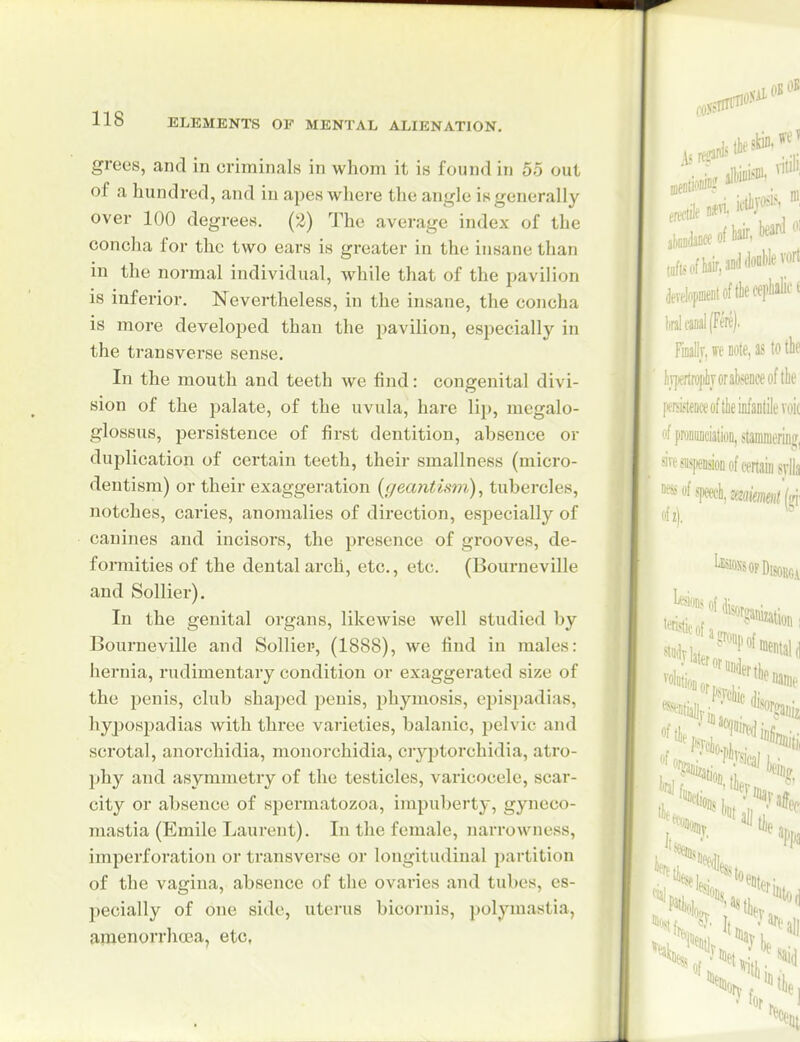 grees, and in criminals in whom it is found in 55 out of a hundred, and in apes where the angle is generally over 100 degrees. (2) The average index of the concha for the two ears is greater in the insane than in the normal individual, while that of the pavilion is inferior. Nevertheless, in the insane, the concha is more developed than the pavilion, especially in the transverse sense. In the mouth and teeth we find: congenital divi- sion of the palate, of the uvula, hare lip, megalo- glossus, persistence of first dentition, absence or duplication of cei'tain teeth, their smallness (micro- dentism) or their exaggeration {gecmtism), tubercles, notches, caries, anomalies of direction, es^iecially of canines and incisors, the presence of grooves, de- formities of the dental arch, etc., etc. (Bourneville and Sollier). In the genital organs, likewise well studied by Bourneville and Solliei', (1888), we find in males: hernia, rudimentary condition or exaggerated size of the penis, club shaped penis, phymosis, cpisjjadias, hypospadias with three varieties, balanic, pelvic and sci'otal, anorchidia, mouorchidia, ciyptorchidia, atro- phy and asymmetry of the testicles, varicocele, scar- city or absence of spermatozoa, impul)erty, gyneco- mastia (Emile Laurent). In the female, narrowness, imperforation or transverse or longitudinal partition of the vagina, absence of the ovaries and tubes, es- pecially of one side, uterus bicornis, polymastia, araenorrhoea, etc,