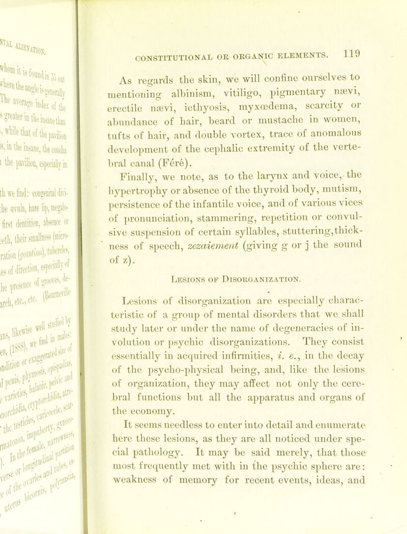 As regards the skin, we will confine ourselves to mentioning albinism, vitiligo, pigmentary njBvi, erectile n.nevi, icthyosis, myxedema, scarcity or abundance of bair, beard or mustache in women, tufts of hair, and double vortex, trace of anomalous development of the cephalic extremity of the verte- bral canal (Fere). Finally, we note, as to the larynx and voice, the hypertrophy or absence of the thyroid body, mutism, persistence of the infantile voice, and of various vices of pronunciation, stammering, repetition or convul- sive suspension of certain syllables, stuttering,thick- ness of speech, zezaiement (giving g or j the sound of z). Lesions op Disoiiganization. Lesions of disorganization are especially chai'ac- teristic of a group of mental disorders that we, shall study later or under the name of degeneracies of in- volution or psychic disorganizations. They consist essentially in acquired infinnities, i. e., in the decay of the psycho-physical being, and, like the lesions of organization, they may affect not only the cere- bral functions but all the apparatus and organs of the economy. It seems needless to enter into detail and eiuimerate here these lesions, as they are all noticed under spe- cial pathology. It may be said merely, tliat those most frequently met with in the psychic sphere are: weakness of memory for recent events, ideas, and