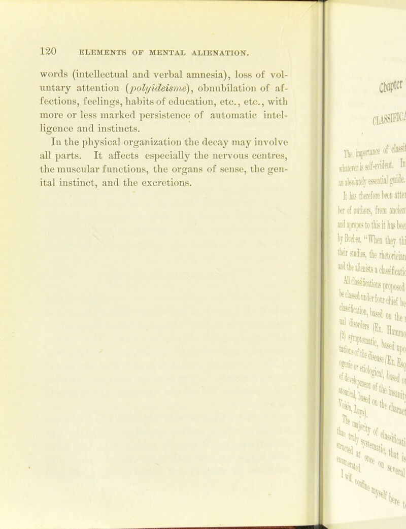 words (intellectual and verbal amnesia), loss of vol- untary attention (polyideisme), obnubilation of af- fections, feelings, habits of education, etc., etc., witli more or less marked persistence of automatic intel- ligence and instincts. In the physical organization the decay may involve all parts. It affects especially the nervous centres, the muscular functions, the organs of sense, the gen- ital instinct, and the excretions.