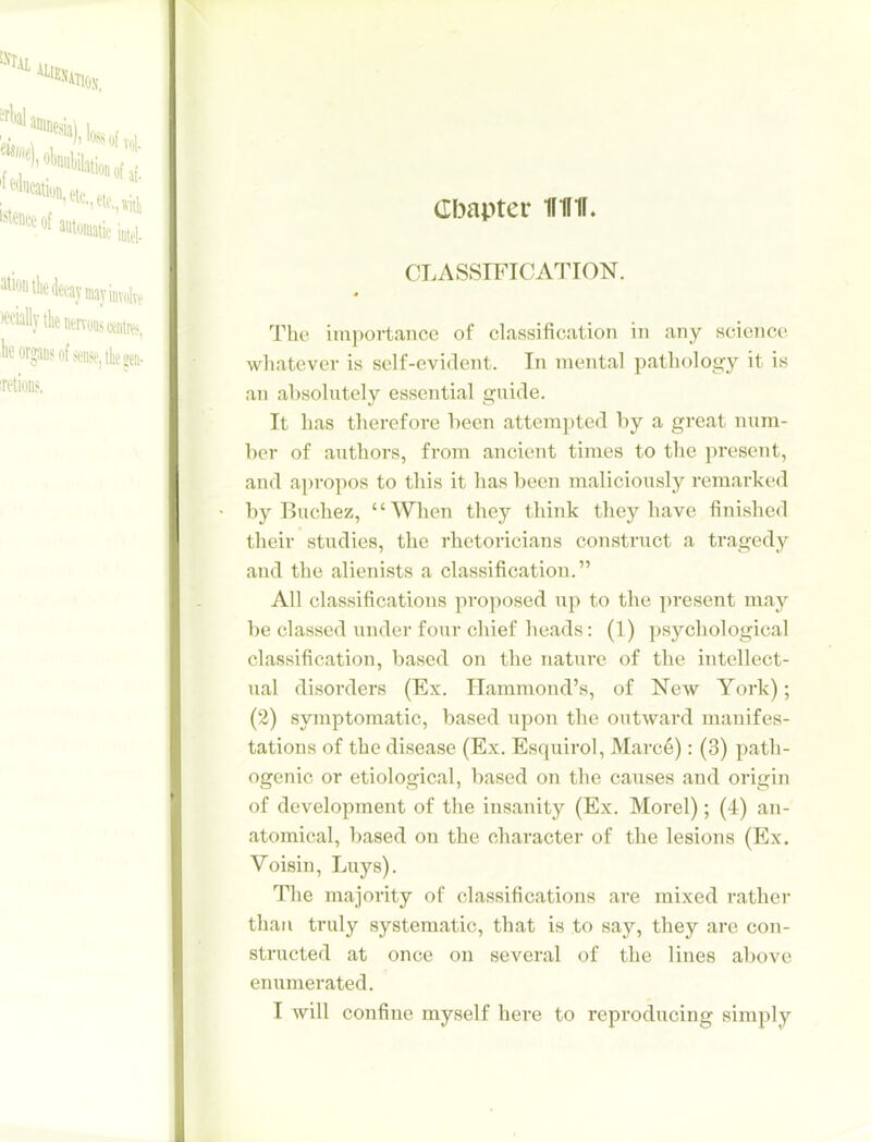 Cbapter 1I1I1F. CLASSIFICATION. The importance of classification in any science whatever is self-evident. In mental pathology it is an absolutely essential guide. It has therefore been attempted by a great num- ber of authors, from ancient times to the present, and apropos to this it has been maliciously i-emarked by Buchez, Wlaen they think they have finished their studies, the rhetoricians construct a tragedy and the alienists a classification. All classifications proposed up to the present may be classed under four chief heads: (1) psychological classification, based on the nature of the intellect- ual disorders (Ex. Hammond's, of New York); (2) symptomatic, based upon the outward manifes- tations of the disease (Ex. Esquirol, Marce): (3) path- ogenic or etiological, based on the causes and origin of development of the insanity (Ex. Morel); (4) an- atomical, based on the character of the lesions (Ex. Voisin, Luys). The majority of classifications are mixed rather than truly systematic, that is to say, they are con- structed at once on several of the lines above enumerated. I will confine myself here to reproducing simply