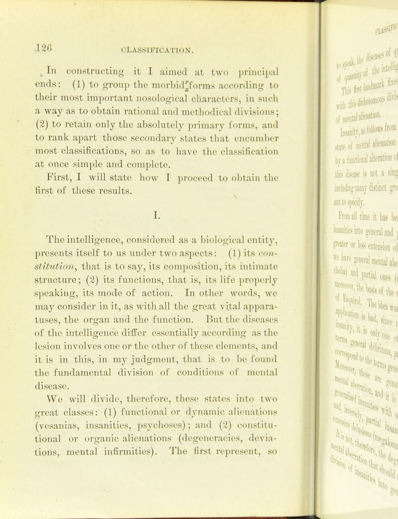 .12« I CLASSIFICATION. ^ 11 constructing it I aimed at two principal ends: (1) to group tlie morbid^forras according to their most important nosological characters, in such a way as to obtain rational and methodical divisions; (2) to retain only the absolutely primary forms, and to rank apart those secondary states that encumber most classifications, so as to have the classification at once simple and complete. First, I will state how I proceed to obtain the first of these results. The intelligence, considered as a biological entity, presents itself to us under two aspects: (1) its con- stitntion, that is to say, its composition, its intimate structure; (2) its functions, that is, its life properly si)eakiiig, its mode of action. In other words, we may consider in it, as with all the great vital appara- tuses, the organ and the function. But the diseases of the intelligence differ essentially according as the lesion involves one or the other of these elements, and it is in this, in my judgment, that is to be found the fundamental division of conditions of mental disease. We will divide, therefore, these states into two great classes: (1) functional or dynamic alienations (vesanias, insanities, psychoses); and (2) constitu- tional or organic alienations (degeneracies, devia- tions, mental infirmities). The first represent, so i ol of,Dental aW'^' taDitT,a? follow f^^™ state of md atostion ksfoDcWaltt tbi? im is not a sing indiiiiiiijDiaDT distinct frit ainoffwifj. Fmilj tiie it h kt iHoiiieiDio jutnlmJ i SMBi'liaeitagj,,( «kiv(seii(t,i,e,„|^, **■! »< m m li St:**