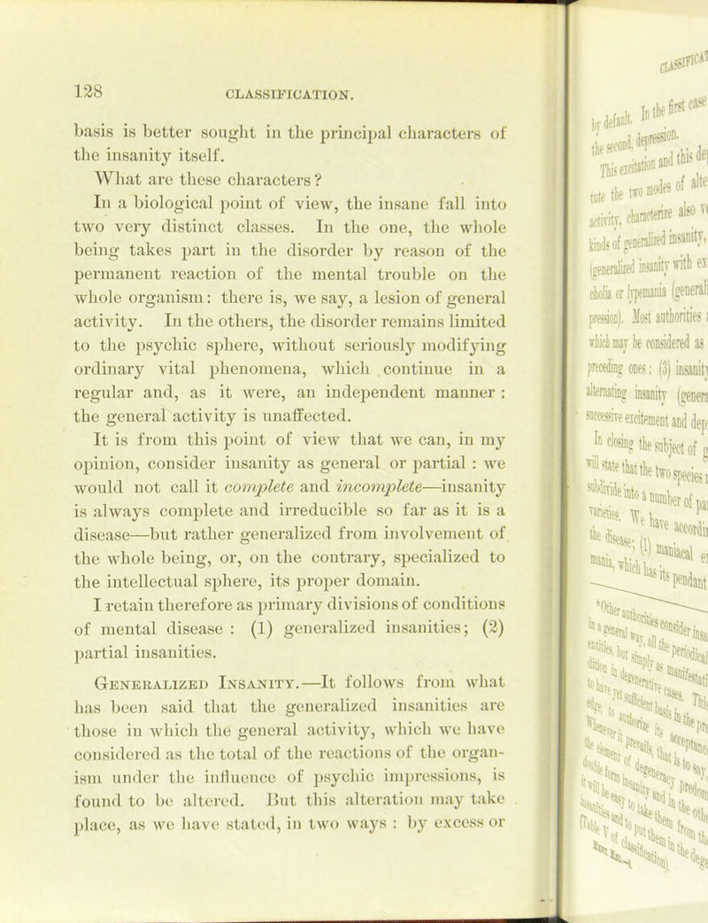 basis is better sought in the princiijal characters of the insanity itself. What are these characters *? In a biological point of view, the insane fall into two very distinct classes. In the one, the whole being takes part in the disorder by reason of the permanent reaction of the mental trouble on the whole organism: there is, we say, a lesion of general activity. In the others, the disorder remains limited to the psychic sphere, without seriously modifying oi'dbiary vital phenomena, which continue in a regular and, as it were, an independent manner : the general activity is unaffected. It is from this point of view that we can, in my opinion, consider insanity as general or partial : we would not call it complete and incomplete—insanity is always complete and irreducible so far as it is a disease—but rather generalized from involvement of the whole being, or, on the contrary, specialized to the intellectual sphere, its proper domain. I retain therefore as primary divisions of conditions of mental disease : (1) generalized insanities; (2) partial insanities. Gbneralizei) Insanity.—It follows from what has been said that the generalized insanities are those in which the general activity, which we have considered as the total of the reactions of the orgau- isni under the influence of psychic impressions, is found to be altered. But this alteration may take place, as we have statetl, in two ways : by excess or