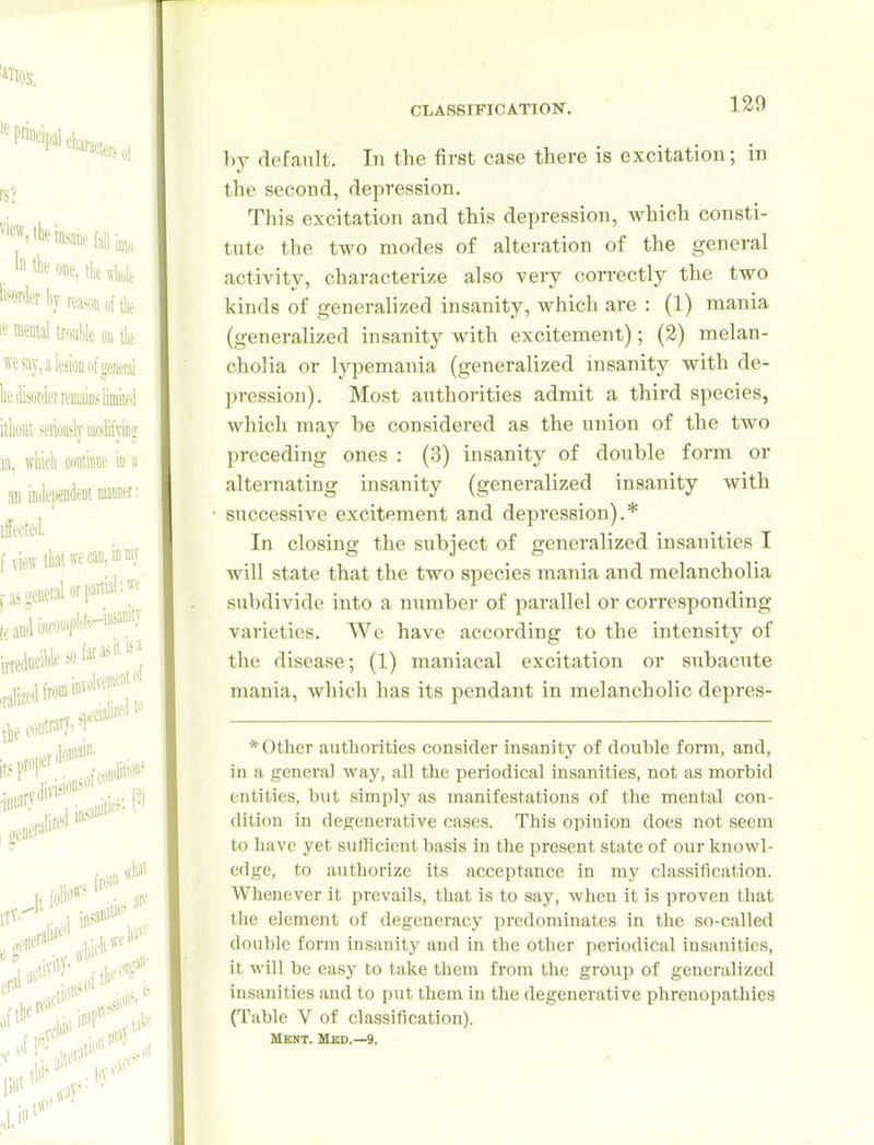 l)y default. In the first case there is excitation; in the second, depression. This excitation and this depression, which consti- tute the two modes of alteration of the general activity, characterize also very correctly the two kinds of generalized insanity, which are : (1) mania (generalized insanity with excitement); (2) melan- cholia or lypemania (generalized insanity with de- pression). Most authorities admit a third species, which may be considered as the union of the two preceding ones : (3) insanity of double form or alternating insanity (generalized insanity with successive excitement and depression).* In closing the subject of generalized insanities I will state that the two species mania and melancholia subdivide into a number of parallel or corresponding- varieties. We have according to the intensity of the disease; (1) maniacal excitation or subacute mania, which has its pendant in melancholic depres- * Other authorities consider insanity of double form, and, in a genera] way, all the periodical insanities, not as morbid entities, but simply as manifestations of tlie mental con- dition in degenerative cases. This opinion does not seem to have yet sufficient basis in the present state of our knowl- edge, to authorize its acceptance in my classification. Whenever it prevails, tliat is to say, when it Is proven that the element of degeneracy predominates in the so-called double form insanity and in the other periodical insanities, it will be easy to take them from the group of generalized insanities and to put them in the degenerative phrenopathies (Table V of classification). MENT. USD.—9.