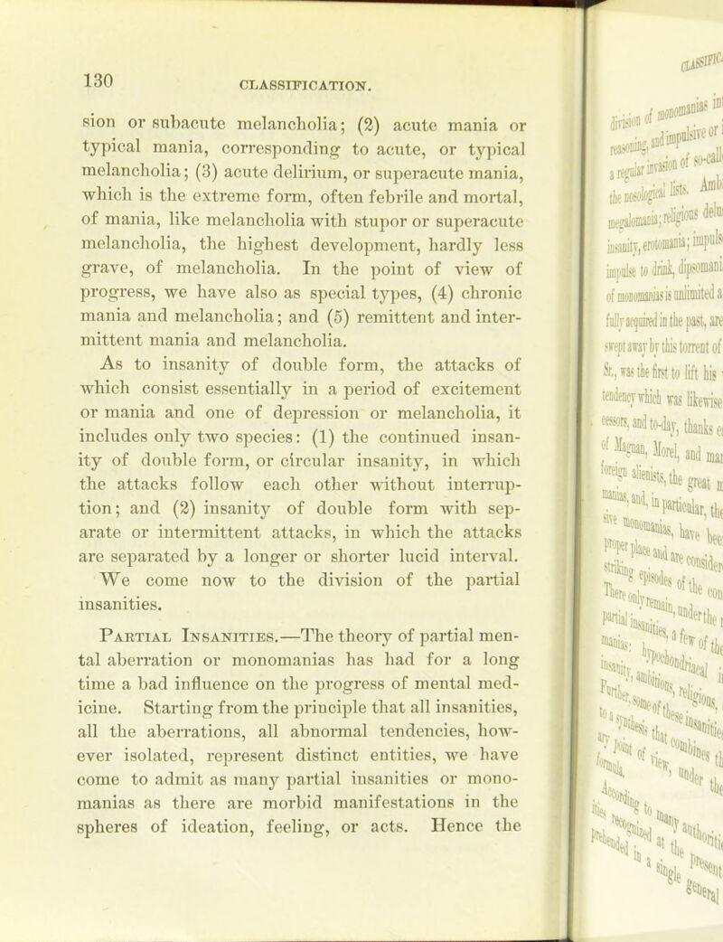 Rion or subacute melancholia; (2) acute mania or typical mania, corresponding to acute, or typical melancholia; (3) acute delirium, or superacute mania, which is the extreme form, often febrile and mortal, of mania, like melancholia with stupor or superacute melancholia, the highest development, hardly less grave, of melancholia. In the point of view of progress, we have also as special types, (4) chronic mania and melancholia; and (5) remittent and inter- mittent mania and melancholia. As to insanity of double form, the attacks of which consist essentially in a period of excitement or mania and one of depression or melancholia, it includes only two species: (1) the continued insan- ity of double form, or circular insanity, in which the attacks follow each other without interrup- tion; and (2) insanity of double form with sep- arate or intermittent attacks, in which the attacks are separated by a longer or shorter lucid interval. We come now to the division of the partial insanities. Partial Insanities.—The theory of partial men- tal aben-ation or monomanias has had for a long time a bad influence on the progress of mental med- icine. Starting from the principle that all insanities, all the aberrations, all abnormal tendencies, how- ever isolated, represent distinct entities, we have come to admit as many partial insanities or mono- manias as there are morbid manifestations in the spheres of ideation, feeling, or acts. Hence the